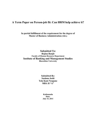 A Term Paper on Person-job fit: Can HRM help achieve it?


       In partial fulfillment of the requirement for the degree of
               Master of Business Administration (MBA)




                           Submitted To:
                             Rojina Ranjit
                  Faculty of Human Resource Department
         Institute of Banking and Management Studies
                          Bharathiar University




                            Submitted By:
                            Sushma Joshi
                          Tola Kant Neupane
                             MBA II “A”



                              Kathmandu
                                  Date:
                              July 15, 2011
 