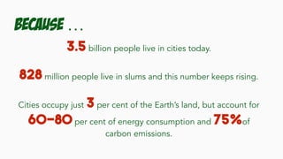 Because …
3.5 billion people live in cities today.
828 million people live in slums and this number keeps rising.
Cities occupy just 3 per cent of the Earth’s land, but account for
60-80 per cent of energy consumption and 75%of
carbon emissions.
 