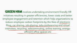 Green HRM involves undertaking environment-friendly HR
initiatives resulting in greater efficiencies, lower costs and better
employee engagement and retention which help organizations to
reduce employee carbon footprints by the likes of electronic
filing, car sharing, job-sharing, tele-conferencing and virtual
interviews, recycling, telecommuting, online training, energy-
efficient office spaces etc
 