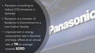 • Panasonic is working to
reduce CO2 emissions in
factories
• Panasonic is a member of
Keidanren's Commitment to a
Low Carbon Society
• improvement in energy
consumption rate in factories
and large offices at an annual
rate of 1% on average
towards 2030
 