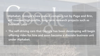 Amazon	is	commi:ed	to	eventually	running	completely	on	renewable	energyAmazon	is	commi:ed	to	eventually	running	completely	on	renewable	energy
•Alphabet, Google’s new parent company run by Page and Brin,
will oversee high-proﬁle, long-term research projects such as
Sidewalk Labs
• The self-driving cars that Google has been developing will begin
offering rides for hire and soon become a discrete business unit
under Alphabet.
 