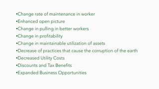 •Change rate of maintenance in worker
•Enhanced open picture
•Change in pulling in better workers
•Change in profitability
•Change in maintainable utilization of assets
•Decrease of practices that cause the corruption of the earth
•Decreased Utility Costs
•Discounts and Tax Benefits
•Expanded Business Opportunities
 