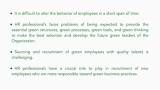 ● It is difficult to alter the behavior of employees in a short span of time.
● HR professional’s faces problems of being expected to provide the
essential green structures, green processes, green tools, and green thinking
to make the best selection and develop the future green leaders of the
Organization.
● Sourcing and recruitment of green employees with quality talents is
challenging.
● HR professionals have a crucial role to play in recruitment of new
employees who are more responsible toward green business practices.
 