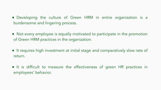 ● Developing the culture of Green HRM in entire organization is a
burdensome and lingering process.
● Not every employee is equally motivated to participate in the promotion
of Green HRM practices in the organization.
● It requires high investment at initial stage and comparatively slow rate of
return.
● It is difficult to measure the effectiveness of green HR practices in
employees’ behavior.
 