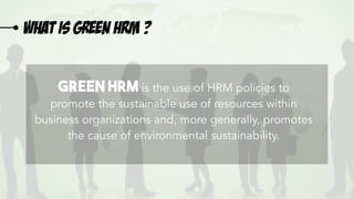 What is green HRM ?
Green HRM is the use of HRM policies to
promote the sustainable use of resources within
business organizations and, more generally, promotes
the cause of environmental sustainability.
 