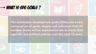 What is sdg goals ?
The sustainable development goals (SDGs) are a new,
universal set of goals, targets and indicators that UN
member states will be expected to use to frame their
agendas and political policies over the next 15 years.
 