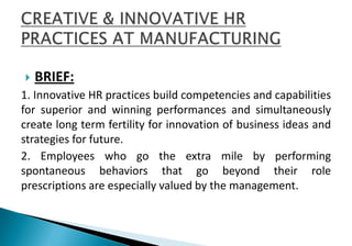  BRIEF:
1. Innovative HR practices build competencies and capabilities
for superior and winning performances and simultaneously
create long term fertility for innovation of business ideas and
strategies for future.
2. Employees who go the extra mile by performing
spontaneous behaviors that go beyond their role
prescriptions are especially valued by the management.
 