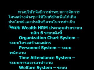 ระบบ   Wealth HRM  ประกอบด้วยระบบหลัก   6  ระบบดังนี้ Organization Chart System –  ระบบโครงสร้างองค์กร Personnel System –  ระบบพนักงาน Time Attendance System –  ระบบการลงเวลาทำงาน Welfare System –  ระบบสวัสดิการ Payroll System –  ระบบเงินเดือน Training System –  ระบบการฝึกอบรม ทางบริษัทจึงมีการนำระบบการจัดการโครงสร้างต่างๆมาใช้ในบริษัทเพื่อให้เกิดประโยชน์และประสิทธิภาพในการดำเนินกิจการ 
