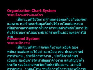 Organization Chart System ระบบโครงสร้างองค์กร เป็นระบบที่ใช้ในการกำหนดข้อมูลเกี่ยวกับองค์กรและสามารถกำหนดข้อมูลเริ่มต้นใช้งานในแต่ละระบบ เพื่ออำนวยความสะดวกในการกำหนดค่าเริ่มต้นในการเริ่มต้นใช้ระบบงานได้อย่างสะดวกรวดเร็วและง่ายต่อการใช้งาน Personnel System ระบบพนักงาน เป็นระบบที่สามารถจัดเก็บรายละเอียด ของพนักงานแต่ละรายได้อย่างละเอียด เช่น ประสบการณ์การทำงาน   ,  ประวัติการทำงาน   ,  ประวัติการศึกษา เป็นต้น รองรับการจัดทำสัญญาจ้างงาน และสัญญาค้ำประกัน รวมถึงสามารถจัดเก็บประวัติผลงาน   , ความดีความชอบ   ,  บทลงโทษ รวมถึงการพักงานของพนักงานได้ 