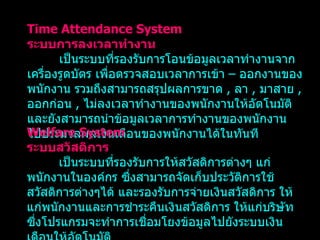 Time Attendance System ระบบการลงเวลาทำงาน เป็นระบบที่รองรับการโอนข้อมูลเวลาทำงานจากเครื่องรูดบัตร เพื่อตรวจสอบเวลาการเข้า  –  ออกงานของพนักงาน รวมถึงสามารถสรุปผลการขาด   ,  ลา   ,  มาสาย   ,  ออกก่อน   ,  ไม่ลงเวลาทำงานของพนักงานให้อัตโนมัติ และยังสามารถนำข้อมูลเวลาการทำงานของพนักงาน ไปประมวลผลเงินเดือนของพนักงานได้ในทันที   Welfare System ระบบสวัสดิการ เป็นระบบที่รองรับการให้สวัสดิการต่างๆ แก่พนักงานในองค์กร ซึ่งสามารถจัดเก็บประวัติการใช้สวัสดิการต่างๆได้ และรองรับการจ่ายเงินสวัสดิการ ให้แก่พนักงานและการชำระคืนเงินสวัสดิการ ให้แก่บริษัท ซึ่งโปรแกรมจะทำการเชื่อมโยงข้อมูลไปยังระบบเงินเดือนให้อัตโนมัติ 