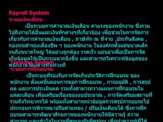 Payroll System ระบบเงินเดือน เป็นระบบการคำนวณเงินเดือน ค่าแรงของพนักงาน ซึ่งรวมไปถึงรายได้อื่นและเงินหักต่างๆที่เกี่ยวข้อง เพื่อช่วยในการจัดการเกี่ยวกับการคำนวณเงินเดือน   ,  ภาษีหัก ณ ที่จ่าย   , ประกันสังคม   ,  กองทุนสำรองเลี้ยงชีพ ฯ ของพนักงาน ในองค์กรตั้งแต่ขนาดเล็กจนถึงขนาดใหญ่ ได้อย่างถูกต้อง รวดเร็ว แม่นยำเพื่อเป็นการจัดเก็บข้อมูลให้เป็นระบบมากยิ่งขึ้น และสามารถวิเคราะห์ข้อมูลของพนักงานได้อย่างทันท่วงที Training System ระบบการฝึกอบรม เป็นระบบที่รองรับการจัดเก็บประวัติการฝึกอบรม ของพนักงาน ตั้งแต่ขั้นตอนการขอการฝึกอบรม   ,  การอนุมัติ   ,  การสรุปผล และการประเมินผล รวมทั้งสามารถวางแผนการฝึกอบรมในแต่ละเดือน เพื่อเตรียมเรื่องของงบประมาณ   ,  การจัดเตรียมสถานที่รวมถึงวิทยากรได้ พร้อมทั้งสามารถนำข้อมูลการสรุปการอบรมไปประกอบการพิจารณาปรับตำแหน่ง   /  ปรับเงินเดือนได้ ซึ่งการฝึกอบรมสามารถพัฒนาศักยภาพของพนักงานให้มีความรู้ ความสามารถ และเข้าใจในงานที่ตนเองรับผิดชอบ เพื่อนำความรู้ที่ได้จากการอบรมมาพัฒนาองค์กรได้อย่างมีประสิทธิภาพ 