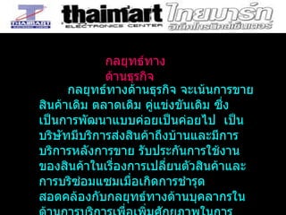 กลยุทธ์ทางด้านธุรกิจ จะเน้นการขายสินค้าเดิม ตลาดเดิม คู่แข่งขันเดิม ซึ่งเป็นการพัฒนาแบบค่อยเป็นค่อยไป  เป็นบริษัทมีบริการส่งสินค้าถึงบ้านและมีการบริการหลังการขาย รับประกันการใช้งานของสินค้าในเรื่องการเปลี่ยนตัวสินค้าและการบริซ่อมแซมเมื่อเกิดการชำรุด  สอดคล้องกับกลยุทธ์ทางด้านบุคลากรในด้านการบริการเพื่อเพิ่มศักยภาพในการบริการให้ดีขึ้นกว่าเดิม  กลยุทธ์ทางด้านธุรกิจ 