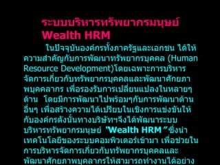 ในปัจจุบันองค์กรทั้งภาครัฐและเอกชน ได้ให้ความสำคัญกับการพัฒนาทรัพยากรบุคคล   (Human Resource Development) โดยเฉพาะการบริหารจัดการเกี่ยวกับทรัพยากรบุคคลและพัฒนาศักยภาพบุคคลากร เพื่อรองรับการเปลี่ยนแปลงในหลายๆ ด้าน  โดยมีการพัฒนาไปพร้อมๆกับการพัฒนาด้านอื่นๆ เพื่อสร้างความได้เปรียบในเชิงการแข่งขันให้กับองค์กรดังนั้นทางบริษัทฯจึงได้พัฒนาระบบบริหารทรัพยากรมนุษย์  “ Wealth HRM ”  ซึ่งนำเทคโนโลยีของระบบคอมพิวเตอร์เข้ามา เพื่อช่วยในการบริหารจัดการเกี่ยวกับทรัพยากรบุคคลและพัฒนาศักยภาพบุคลากรให้สามารถทำงานได้อย่างมีประสิทธิภาพและเกิดประสิทธิผลสูงสุด ระบบบริหารทรัพยากรมนุษย์  Wealth HRM 