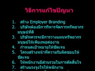 วิธีการแก้ไขปัญหา สร้าง  Employer Branding บริษัทต้องมีการริหารจัดการทรัพยากรมนุษย์ที่ดี บริษัทควรจะมีการวางแผนทรัพยากรมนุษย์ให้เพียงพอต่องาน กำหนดเป้าหมายให้ชัดเจน โครงสร้างหน้าที่ความรับผิดชอบให้ชัดเจน ให้พนักงานมีส่วนรวมในการตัดสิ้นใจ สร้างแรงจูงใจให้พนักงาน มีการวางระบบโครงสร้างองค์กร 