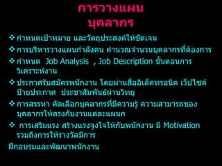 การวางแผนบุคลากร กำหนดเป้าหมาย และวัตถุประสงค์ให้ชัดเจน การบริหารวางแผนกำลังคน คำนวณจำนวนบุคลากรที่ต้องการ กำหนด  Job Analysis  , Job Description  ขั้นตอนการวิเคราะห์งาน ประกาศรับสมัครพนักงาน โดยผ่านสื่ออิเล็คทรอนิค เว็ปไซค์ ป้ายประกาศ  ประชาสัมพันธ์ผ่านวิทยุ การสรรหา คัดเลือกบุคลากรที่มีความรู้ ความสามารถของบุคลากรให้ตรงกับงานแต่ละแผนก การเสริมแรง สร้างแรงจูงใจให้กับพนักงาน มี  Motivation  รวมถึงการให้รางวัลมีการ ฝึกอบรมและพัฒนาพนักงาน 
