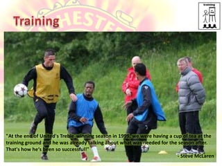 Training"At the end of United's Treble-winning season in 1999, we were having a cup of tea at the training ground and he was already talking about what was needed for the season after. That's how he‘s been so successful!"- Steve McLaren