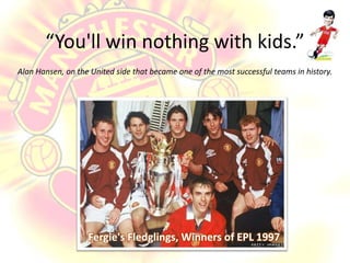 “You'll win nothing with kids.” Alan Hansen, on the United side that became one of the most successful teams in history.Fergie's Fledglings, Winners of EPL 1997