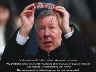 VisionOn his arrival at Old Trafford in Nov 1986, he told the media: “My greatest challenge is not what's happening at the moment, my greatest challenge was knocking Liverpool right off their * perch.”This has remained his driving force over the past two decades!