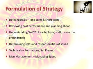 Formulation of StrategyDefining goals – long term & short termReviewing past performance and planning aheadUnderstanding SWOT of each player, staff… even the groundsmanDetermining roles and responsibilities of squadTechnicals – Formations, Set PiecesMan Management – Managing Egoes