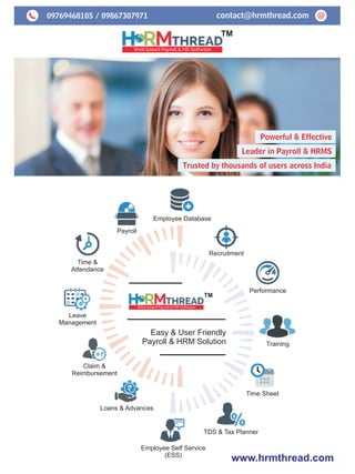 09769468105 / 09867307971 @contact@hrmthread.com
Powerful & Effective
Leader in Payroll & HRMS
Trusted by thousands of users across India
TM
www.hrmthread.com
Employee Database
Payroll
Time &
Attendance
Leave
Management
Claim &
Reimbursement
Loans & Advances
Employee Self Service
(ESS)
TDS & Tax Planner
Recruitment
Performance
Training
Time Sheet
Easy & User Friendly
Payroll & HRM Solution
TM
 