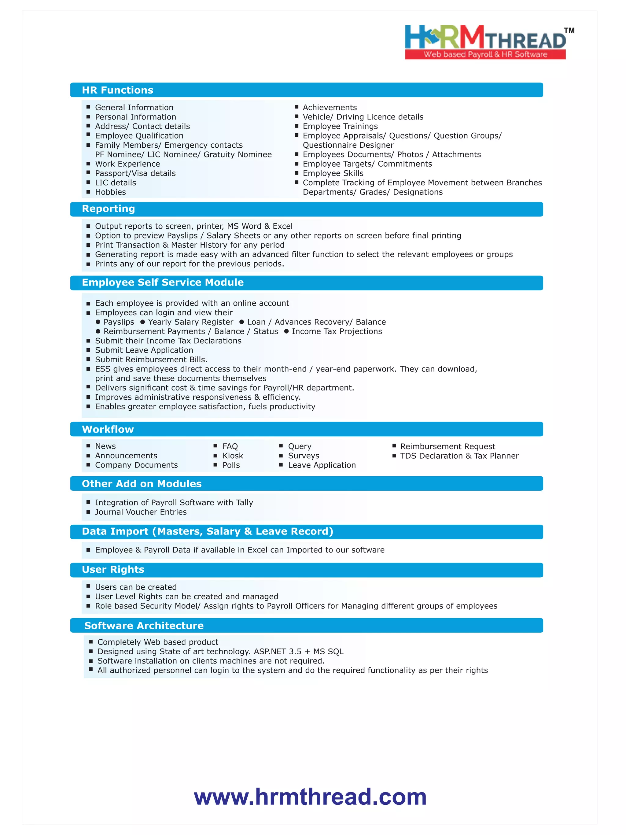 www.hrmthread.com
TM
Output reports to screen, printer, MS Word & Excel
Option to preview Payslips / Salary Sheets or any other reports on screen before final printing
Print Transaction & Master History for any period
Generating report is made easy with an advanced filter function to select the relevant employees or groups
Prints any of our report for the previous periods.
Reporting
Data Import (Masters, Salary & Leave Record)
Employee & Payroll Data if available in Excel can Imported to our software
Users can be created
User Level Rights can be created and managed
Role based Security Model/ Assign rights to Payroll Officers for Managing different groups of employees
User Rights
Completely Web based product
Designed using State of art technology. ASP.NET 3.5 + MS SQL
Software installation on clients machines are not required.
All authorized personnel can login to the system and do the required functionality as per their rights
Software Architecture
Employee Self Service Module
Each employee is provided with an online account
Employees can login and view their
lPayslips lYearly Salary Register lLoan / Advances Recovery/ Balance
lReimbursement Payments / Balance / Status lIncome Tax Projections
Submit their Income Tax Declarations
Submit Leave Application
Submit Reimbursement Bills.
ESS gives employees direct access to their month-end / year-end paperwork. They can download,
print and save these documents themselves
Delivers significant cost & time savings for Payroll/HR department.
Improves administrative responsiveness & efficiency.
Enables greater employee satisfaction, fuels productivity
Integration of Payroll Software with Tally
Journal Voucher Entries
Other Add on Modules
News
Announcements
Company Documents
Workflow
FAQ
Kiosk
Polls
Query
Surveys
Leave Application
Reimbursement Request
TDS Declaration & Tax Planner
General Information
Personal Information
Address/ Contact details
Employee Qualification
Family Members/ Emergency contacts
PF Nominee/ LIC Nominee/ Gratuity Nominee
Work Experience
Passport/Visa details
LIC details
Hobbies
HR Functions
Achievements
Vehicle/ Driving Licence details
Employee Trainings
Employee Appraisals/ Questions/ Question Groups/
Questionnaire Designer
Employees Documents/ Photos / Attachments
Employee Targets/ Commitments
Employee Skills
Complete Tracking of Employee Movement between Branches
Departments/ Grades/ Designations
 