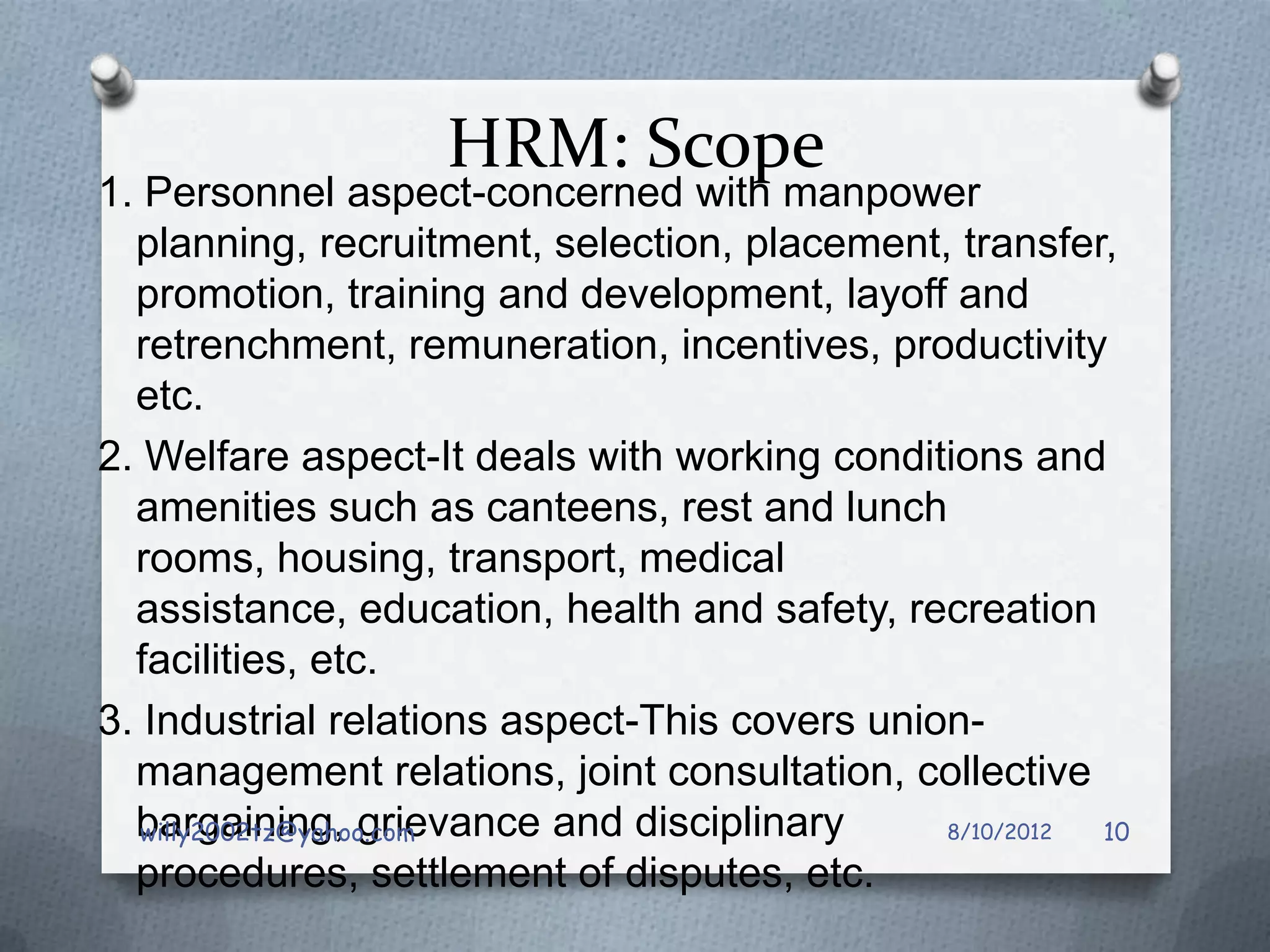 HRM: Scope
1. Personnel aspect-concerned with manpower
  planning, recruitment, selection, placement, transfer,
  promotion, training and development, layoff and
  retrenchment, remuneration, incentives, productivity
  etc.
2. Welfare aspect-It deals with working conditions and
  amenities such as canteens, rest and lunch
  rooms, housing, transport, medical
  assistance, education, health and safety, recreation
  facilities, etc.
3. Industrial relations aspect-This covers union-
  management relations, joint consultation, collective
  bargaining, grievance and disciplinary
   willy2002tz@yahoo.com                       8/10/2012 10
  procedures, settlement of disputes, etc.
 