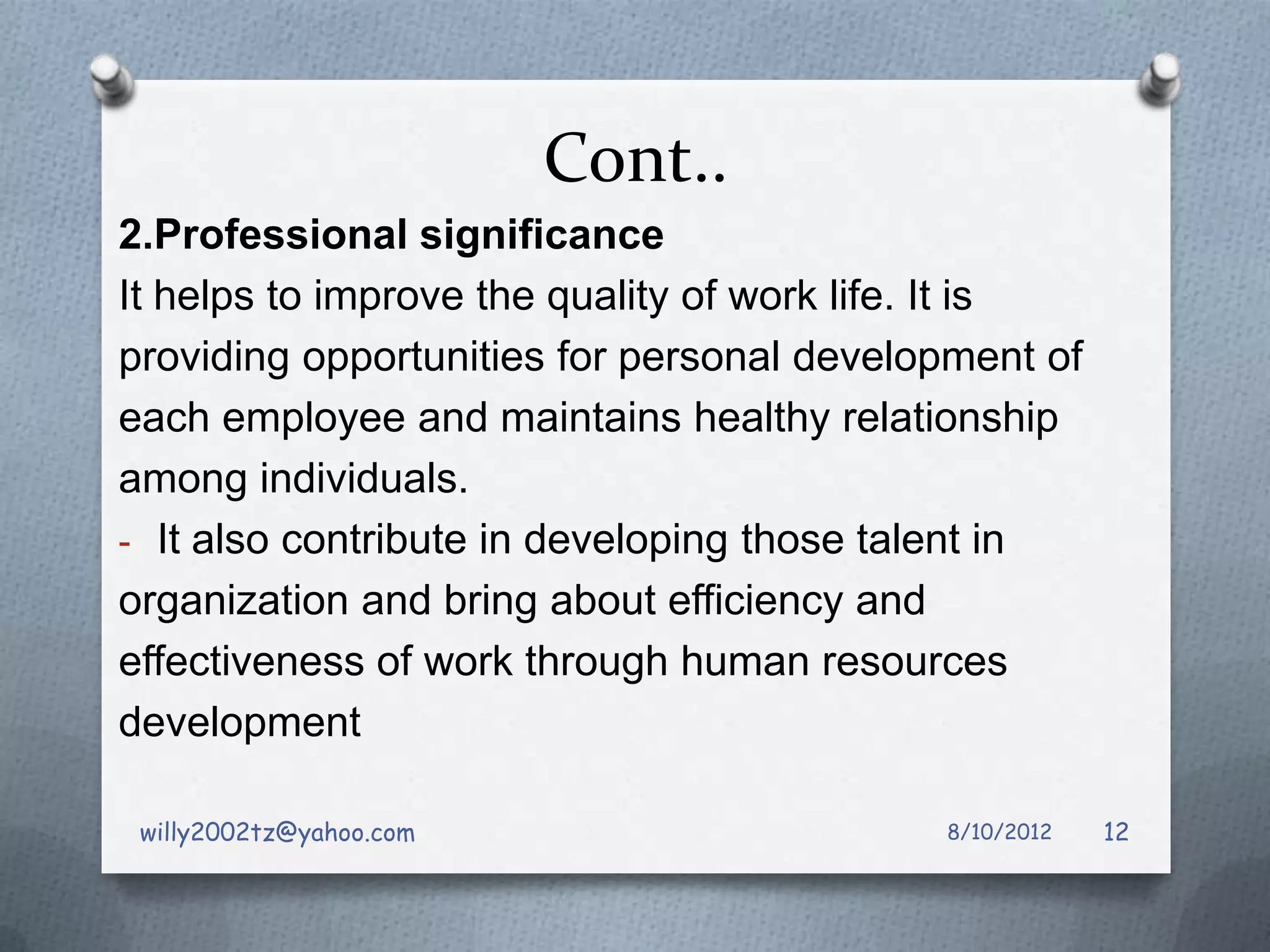Cont..
2.Professional significance
It helps to improve the quality of work life. It is
providing opportunities for personal development of
each employee and maintains healthy relationship
among individuals.
- It also contribute in developing those talent in
organization and bring about efficiency and
effectiveness of work through human resources
development

 willy2002tz@yahoo.com                     8/10/2012   12
 