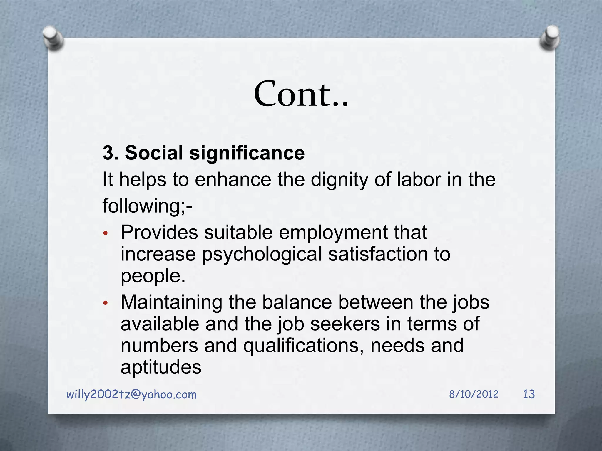 Cont..
     3. Social significance
     It helps to enhance the dignity of labor in the
     following;-
     • Provides suitable employment that
        increase psychological satisfaction to
        people.
     • Maintaining the balance between the jobs
        available and the job seekers in terms of
        numbers and qualifications, needs and
        aptitudes
willy2002tz@yahoo.com                         8/10/2012   13
 