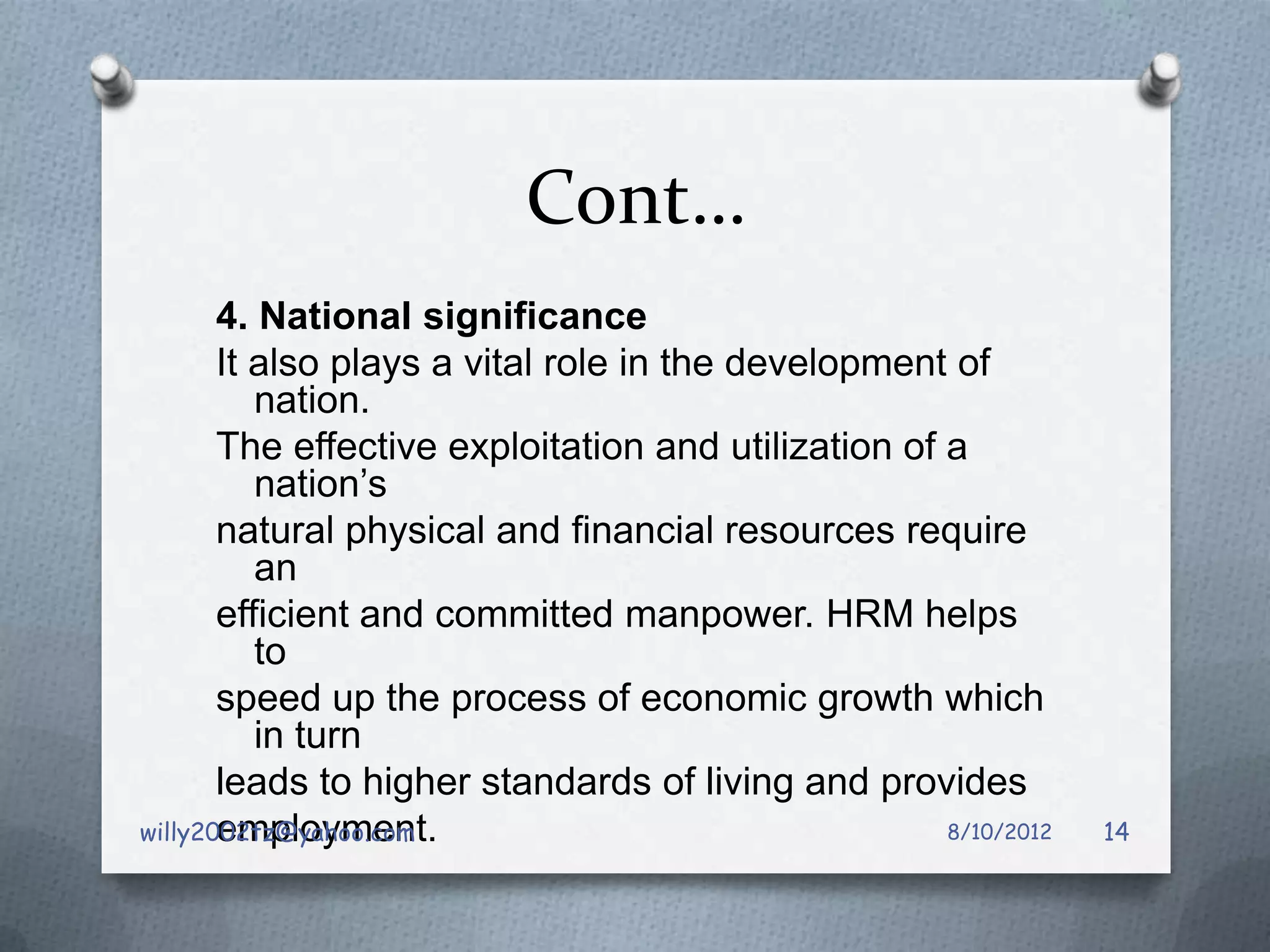 Cont…
       4. National significance
       It also plays a vital role in the development of
          nation.
       The effective exploitation and utilization of a
          nation’s
       natural physical and financial resources require
          an
       efficient and committed manpower. HRM helps
          to
       speed up the process of economic growth which
          in turn
       leads to higher standards of living and provides
       employment.
willy2002tz@yahoo.com                                8/10/2012   14
 