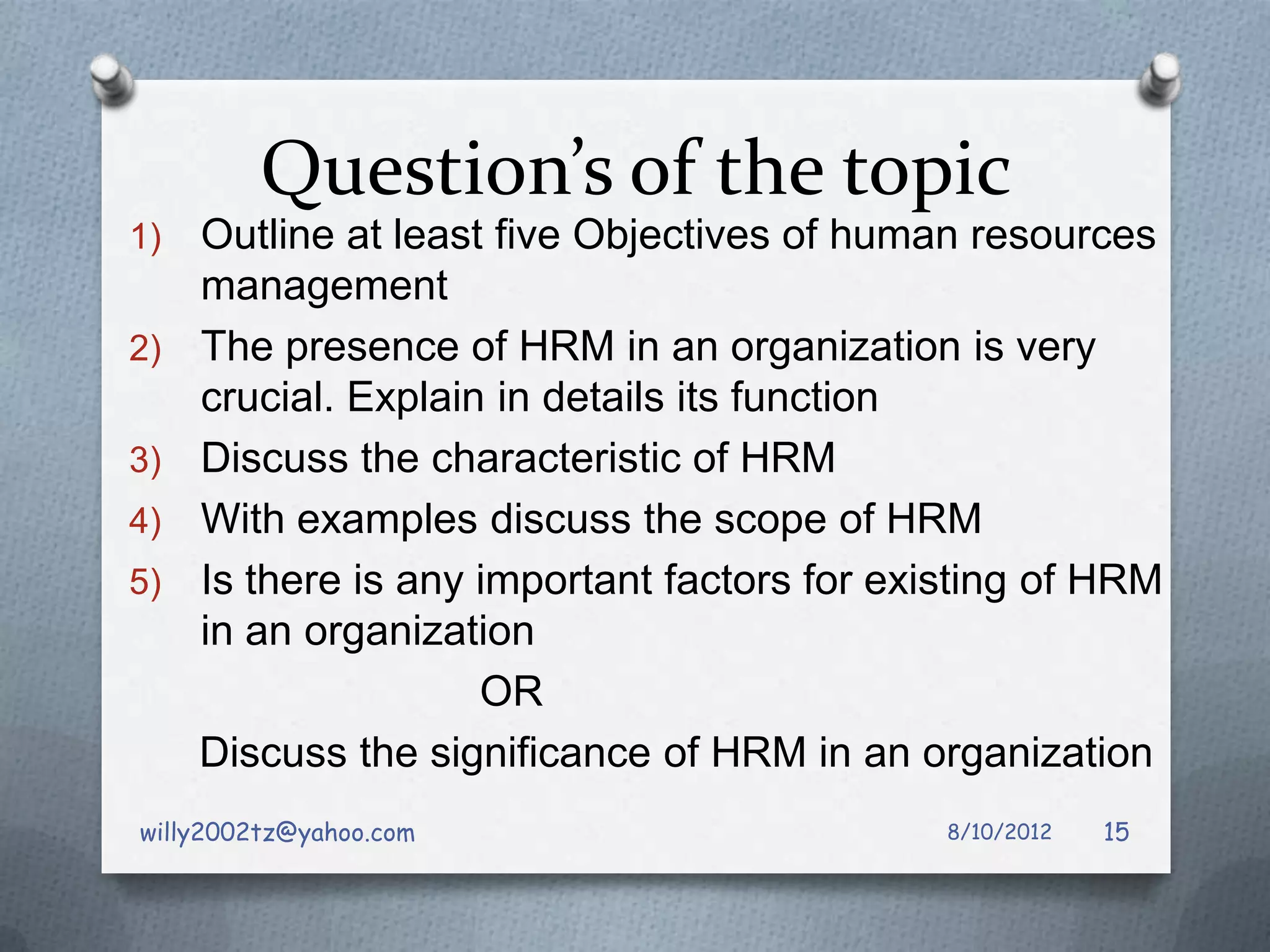 Question’s of the topic
1)   Outline at least five Objectives of human resources
     management
2)   The presence of HRM in an organization is very
     crucial. Explain in details its function
3)   Discuss the characteristic of HRM
4)   With examples discuss the scope of HRM
5)   Is there is any important factors for existing of HRM
     in an organization
                     OR
     Discuss the significance of HRM in an organization
willy2002tz@yahoo.com                         8/10/2012   15
 