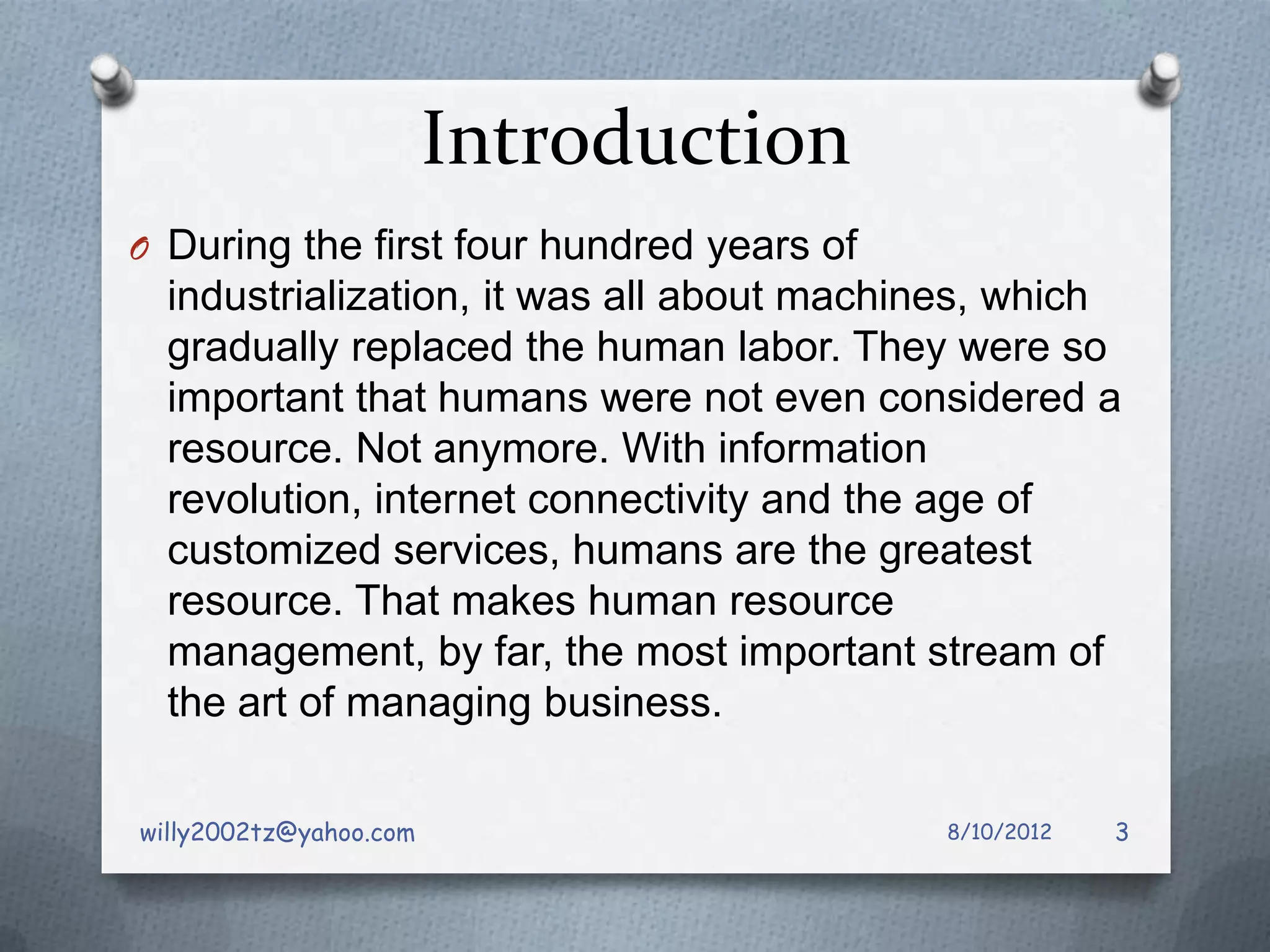 Introduction
O During the first four hundred years of
  industrialization, it was all about machines, which
  gradually replaced the human labor. They were so
  important that humans were not even considered a
  resource. Not anymore. With information
  revolution, internet connectivity and the age of
  customized services, humans are the greatest
  resource. That makes human resource
  management, by far, the most important stream of
  the art of managing business.

willy2002tz@yahoo.com                      8/10/2012   3
 