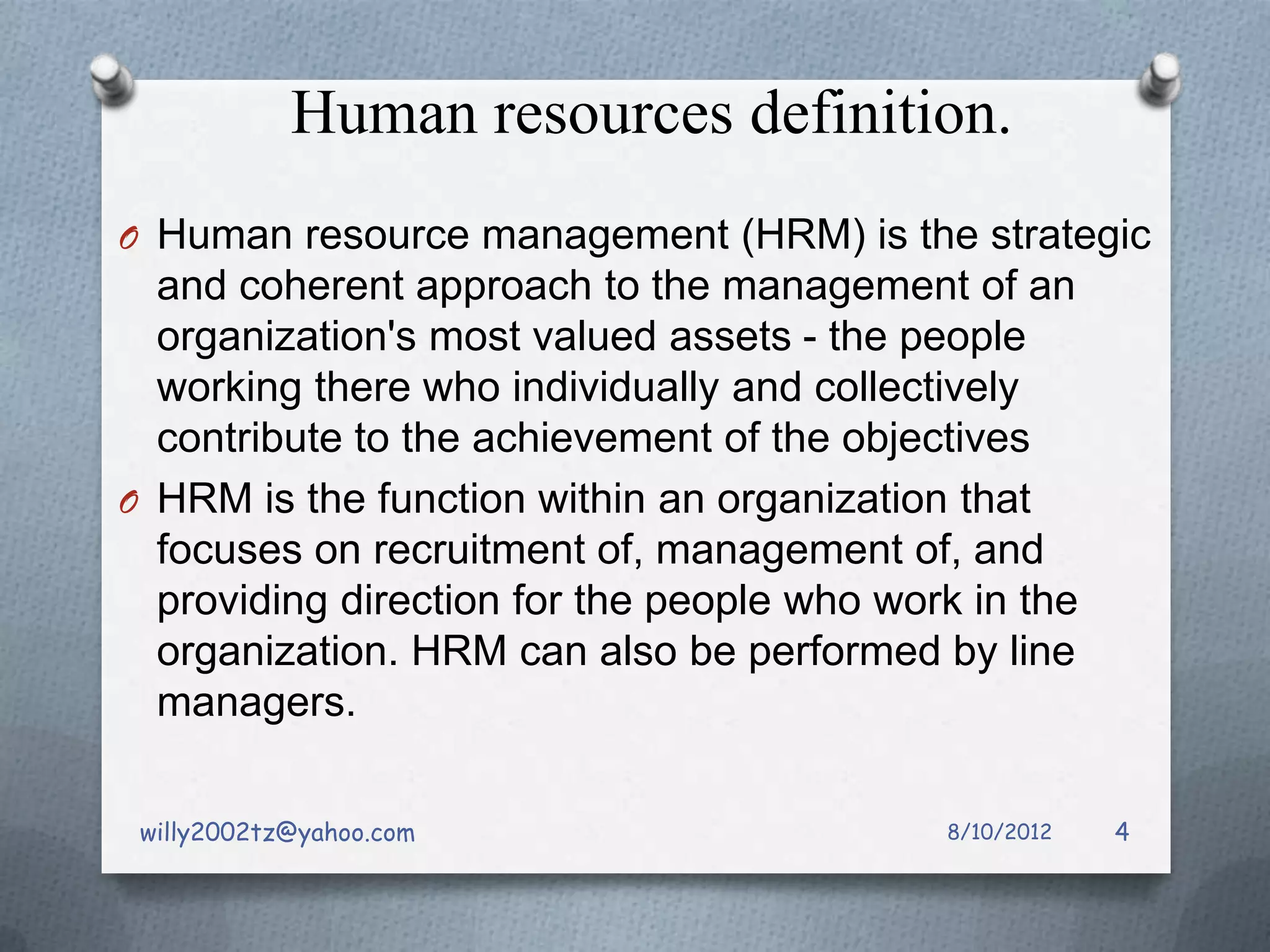 Human resources definition.
O Human resource management (HRM) is the strategic
  and coherent approach to the management of an
  organization's most valued assets - the people
  working there who individually and collectively
  contribute to the achievement of the objectives
O HRM is the function within an organization that
  focuses on recruitment of, management of, and
  providing direction for the people who work in the
  organization. HRM can also be performed by line
  managers.

 willy2002tz@yahoo.com                      8/10/2012   4
 