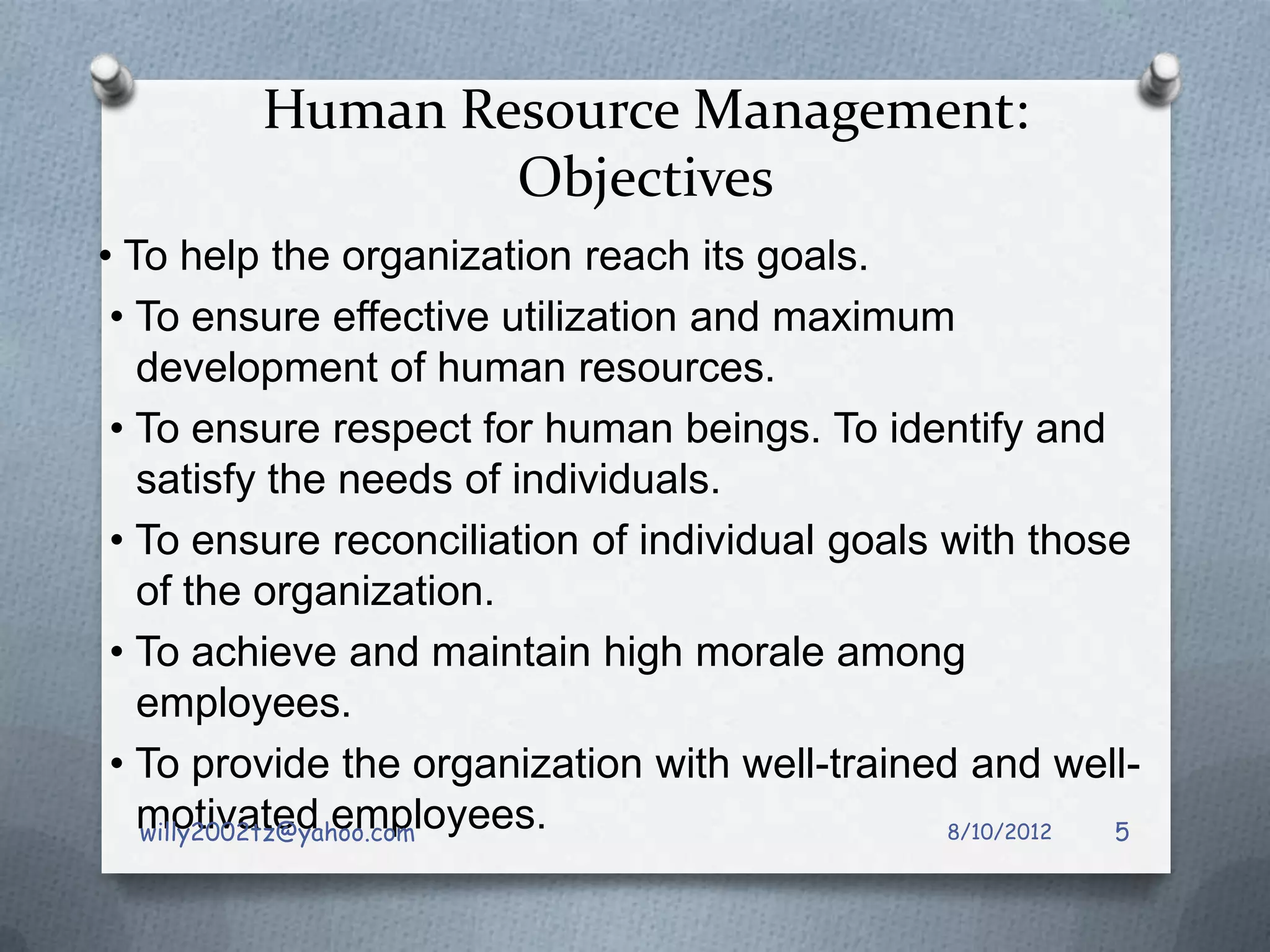 Human Resource Management:
                 Objectives
• To help the organization reach its goals.
 • To ensure effective utilization and maximum
   development of human resources.
 • To ensure respect for human beings. To identify and
   satisfy the needs of individuals.
 • To ensure reconciliation of individual goals with those
   of the organization.
 • To achieve and maintain high morale among
   employees.
 • To provide the organization with well-trained and well-
   motivated employees.
   willy2002tz@yahoo.com                        8/10/2012 5
 