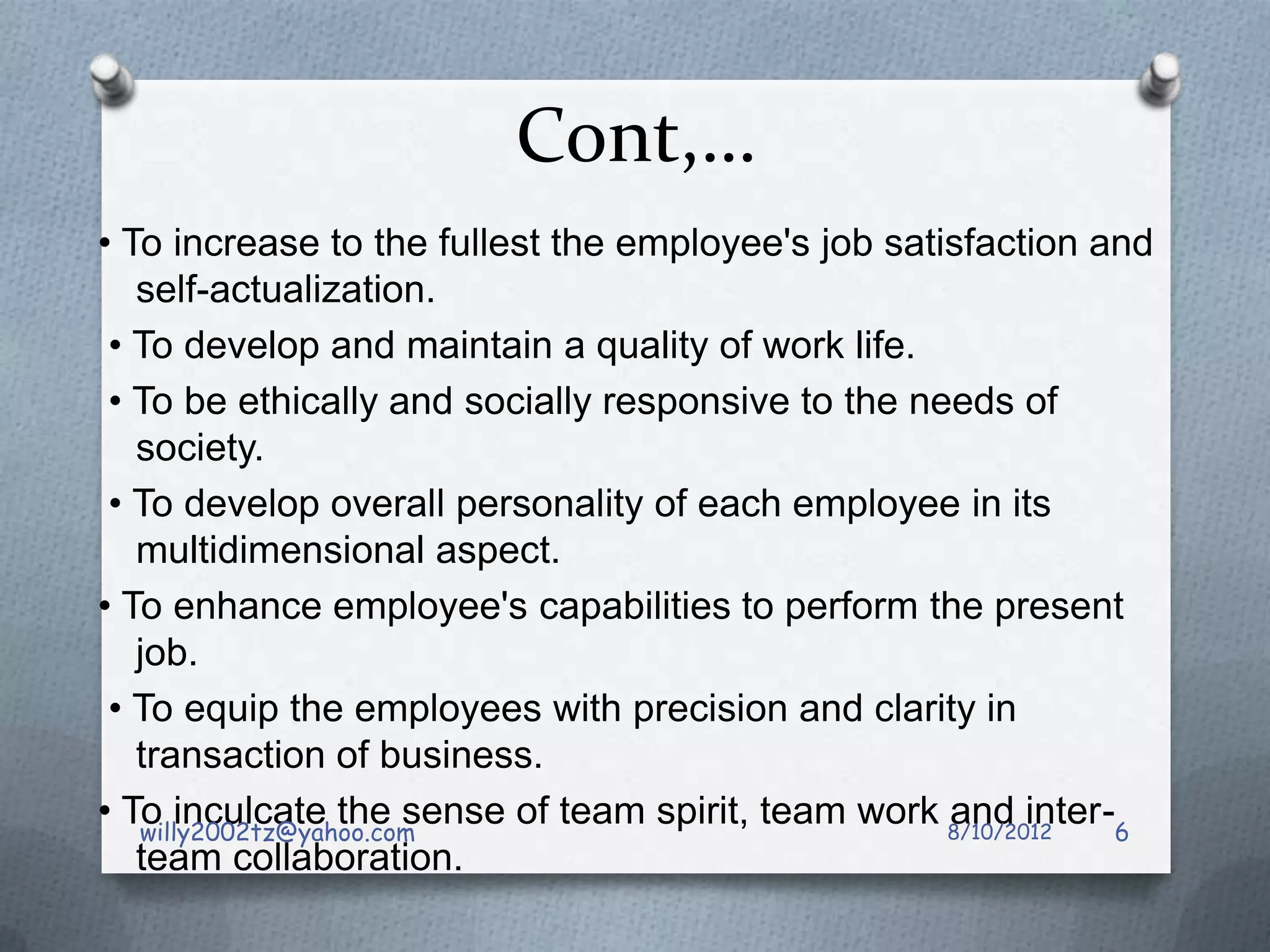 Cont,…
• To increase to the fullest the employee's job satisfaction and
   self-actualization.
 • To develop and maintain a quality of work life.
 • To be ethically and socially responsive to the needs of
   society.
 • To develop overall personality of each employee in its
   multidimensional aspect.
• To enhance employee's capabilities to perform the present
   job.
 • To equip the employees with precision and clarity in
   transaction of business.
• To inculcate the sense of team spirit, team work 8/10/2012
   willy2002tz@yahoo.com
                                                    and inter-6
   team collaboration.
 