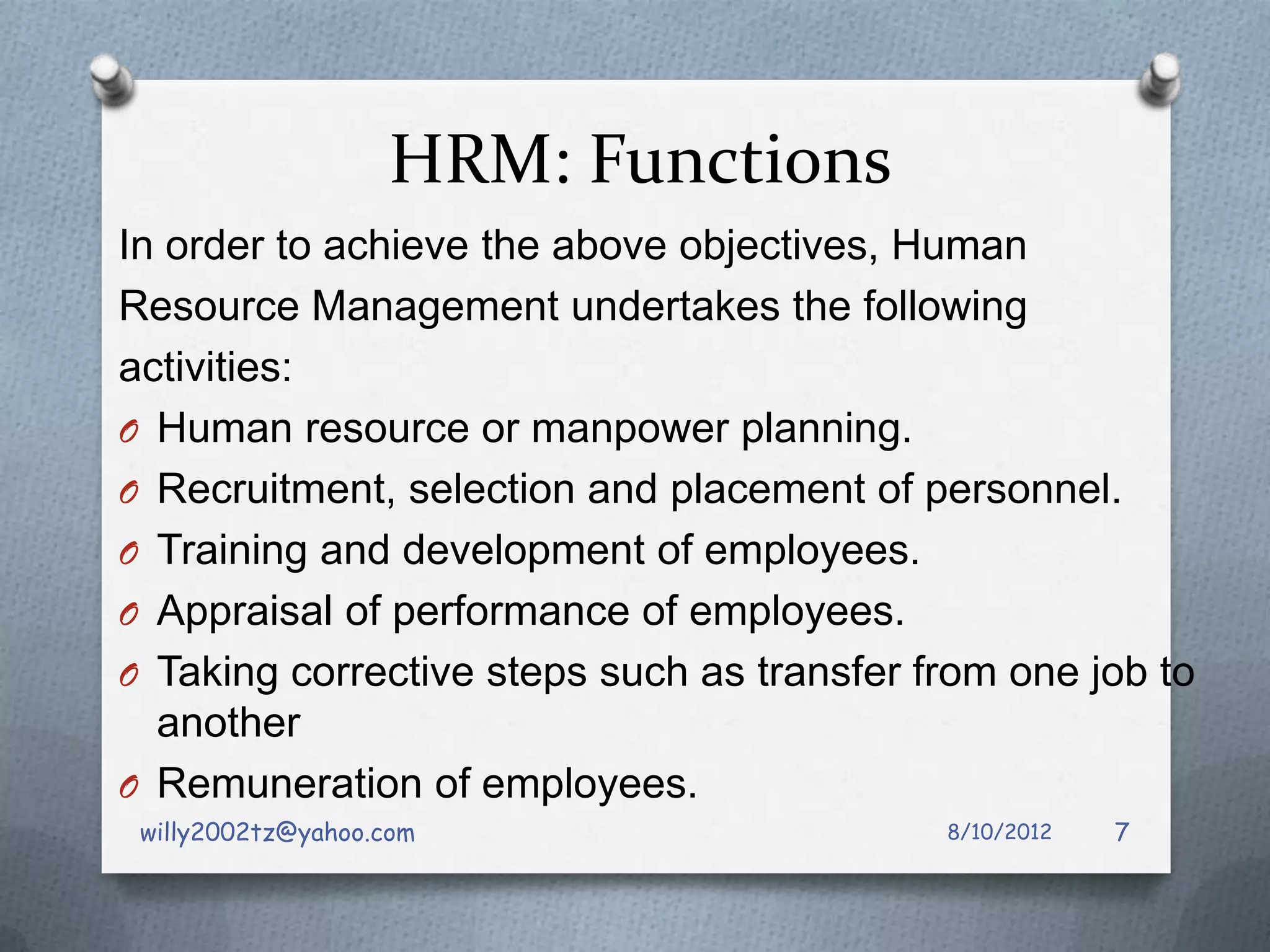 HRM: Functions
In order to achieve the above objectives, Human
Resource Management undertakes the following
activities:
O Human resource or manpower planning.
O Recruitment, selection and placement of personnel.
O Training and development of employees.
O Appraisal of performance of employees.
O Taking corrective steps such as transfer from one job to
  another
O Remuneration of employees.
 willy2002tz@yahoo.com                      8/10/2012   7
 