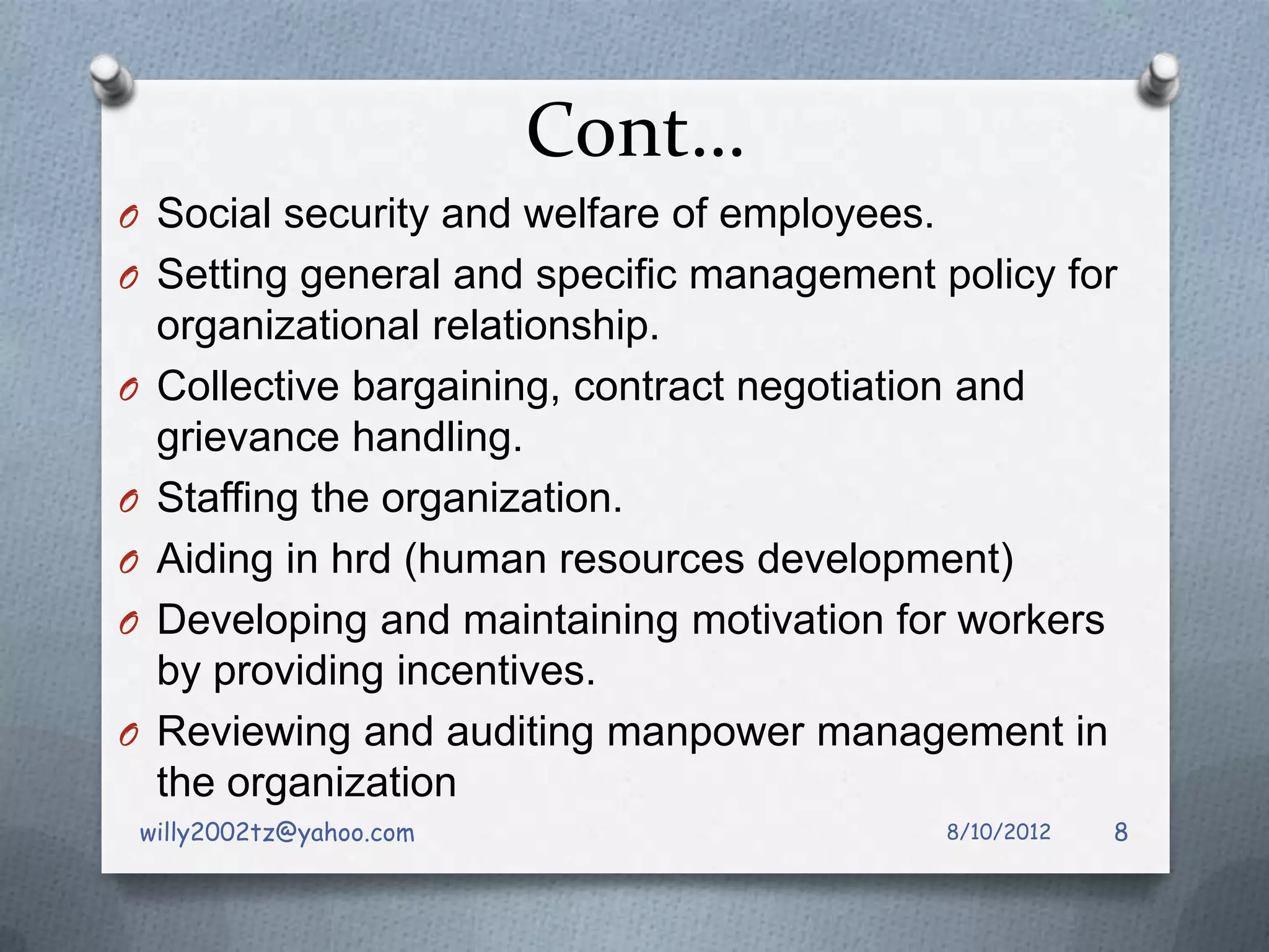 Cont…
O Social security and welfare of employees.
O Setting general and specific management policy for
     organizational relationship.
O    Collective bargaining, contract negotiation and
     grievance handling.
O    Staffing the organization.
O    Aiding in hrd (human resources development)
O    Developing and maintaining motivation for workers
     by providing incentives.
O    Reviewing and auditing manpower management in
     the organization
    willy2002tz@yahoo.com                     8/10/2012   8
 