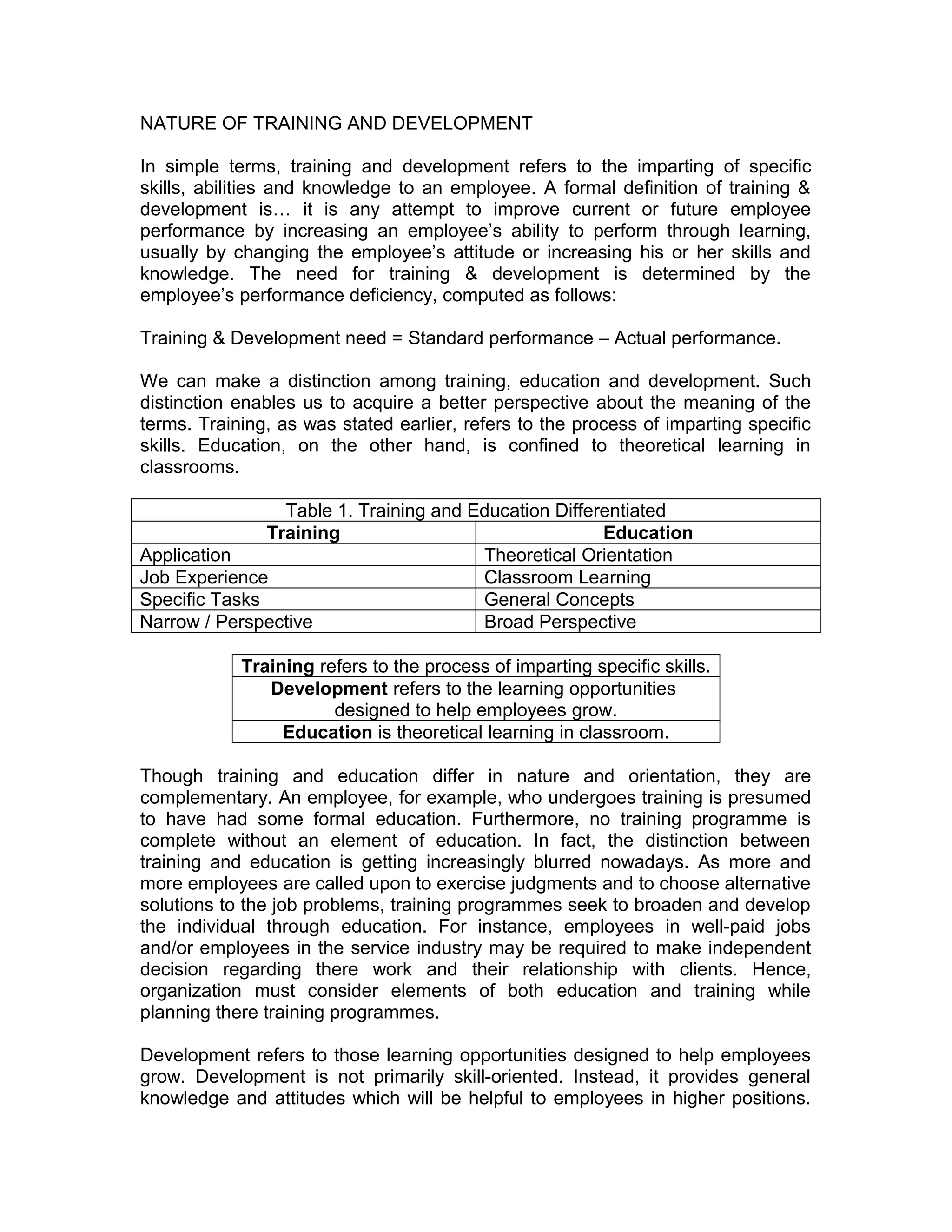 NATURE OF TRAINING AND DEVELOPMENT
In simple terms, training and development refers to the imparting of specific
skills, abilities and knowledge to an employee. A formal definition of training &
development is… it is any attempt to improve current or future employee
performance by increasing an employee’s ability to perform through learning,
usually by changing the employee’s attitude or increasing his or her skills and
knowledge. The need for training & development is determined by the
employee’s performance deficiency, computed as follows:
Training & Development need = Standard performance – Actual performance.
We can make a distinction among training, education and development. Such
distinction enables us to acquire a better perspective about the meaning of the
terms. Training, as was stated earlier, refers to the process of imparting specific
skills. Education, on the other hand, is confined to theoretical learning in
classrooms.
Table 1. Training and Education Differentiated
Training Education
Application Theoretical Orientation
Job Experience Classroom Learning
Specific Tasks General Concepts
Narrow / Perspective Broad Perspective
Training refers to the process of imparting specific skills.
Development refers to the learning opportunities
designed to help employees grow.
Education is theoretical learning in classroom.
Though training and education differ in nature and orientation, they are
complementary. An employee, for example, who undergoes training is presumed
to have had some formal education. Furthermore, no training programme is
complete without an element of education. In fact, the distinction between
training and education is getting increasingly blurred nowadays. As more and
more employees are called upon to exercise judgments and to choose alternative
solutions to the job problems, training programmes seek to broaden and develop
the individual through education. For instance, employees in well-paid jobs
and/or employees in the service industry may be required to make independent
decision regarding there work and their relationship with clients. Hence,
organization must consider elements of both education and training while
planning there training programmes.
Development refers to those learning opportunities designed to help employees
grow. Development is not primarily skill-oriented. Instead, it provides general
knowledge and attitudes which will be helpful to employees in higher positions.
 