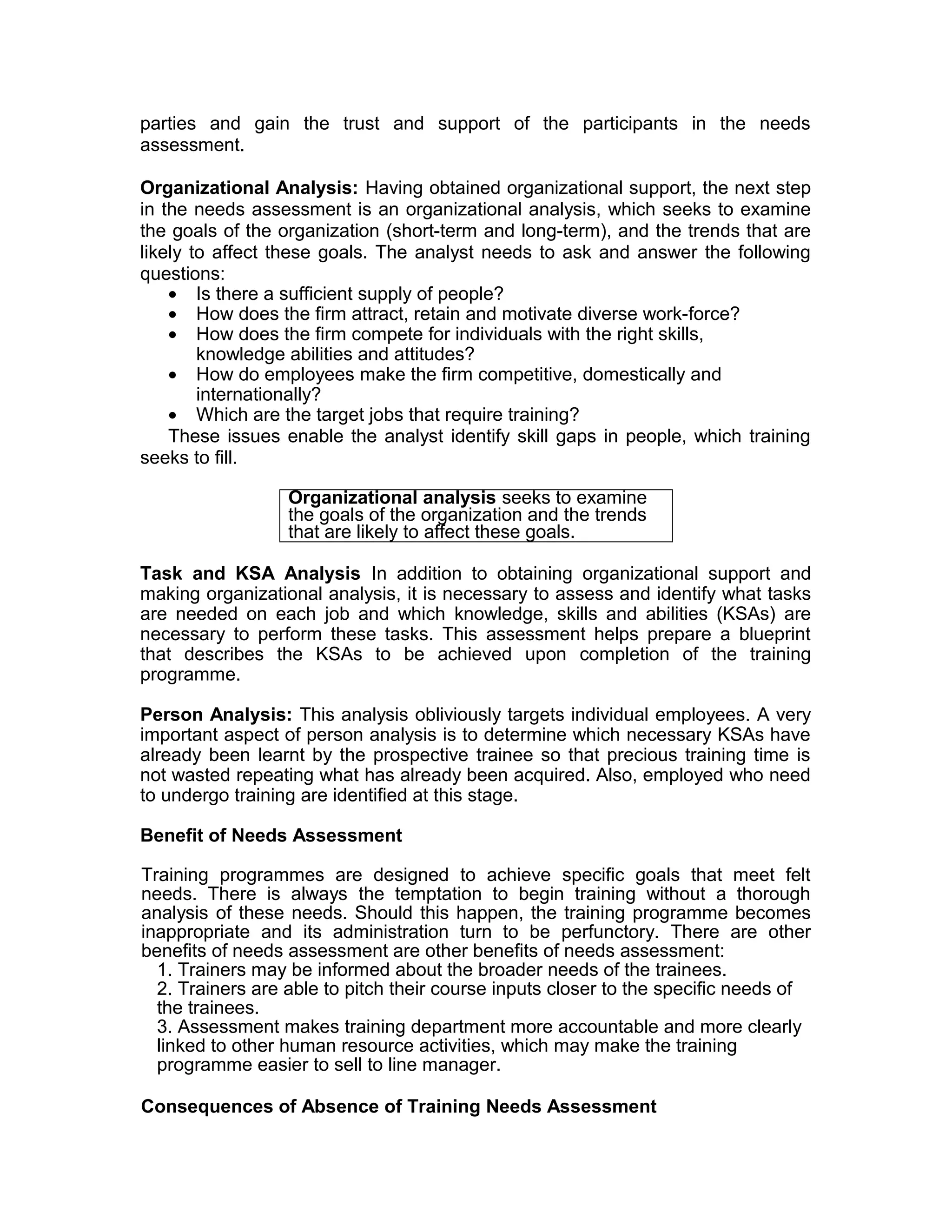 parties and gain the trust and support of the participants in the needs
assessment.
Organizational Analysis: Having obtained organizational support, the next step
in the needs assessment is an organizational analysis, which seeks to examine
the goals of the organization (short-term and long-term), and the trends that are
likely to affect these goals. The analyst needs to ask and answer the following
questions:
• Is there a sufficient supply of people?
• How does the firm attract, retain and motivate diverse work-force?
• How does the firm compete for individuals with the right skills,
knowledge abilities and attitudes?
• How do employees make the firm competitive, domestically and
internationally?
• Which are the target jobs that require training?
These issues enable the analyst identify skill gaps in people, which training
seeks to fill.
Organizational analysis seeks to examine
the goals of the organization and the trends
that are likely to affect these goals.
Task and KSA Analysis In addition to obtaining organizational support and
making organizational analysis, it is necessary to assess and identify what tasks
are needed on each job and which knowledge, skills and abilities (KSAs) are
necessary to perform these tasks. This assessment helps prepare a blueprint
that describes the KSAs to be achieved upon completion of the training
programme.
Person Analysis: This analysis obliviously targets individual employees. A very
important aspect of person analysis is to determine which necessary KSAs have
already been learnt by the prospective trainee so that precious training time is
not wasted repeating what has already been acquired. Also, employed who need
to undergo training are identified at this stage.
Benefit of Needs Assessment
Training programmes are designed to achieve specific goals that meet felt
needs. There is always the temptation to begin training without a thorough
analysis of these needs. Should this happen, the training programme becomes
inappropriate and its administration turn to be perfunctory. There are other
benefits of needs assessment are other benefits of needs assessment:
1. Trainers may be informed about the broader needs of the trainees.
2. Trainers are able to pitch their course inputs closer to the specific needs of
the trainees.
3. Assessment makes training department more accountable and more clearly
linked to other human resource activities, which may make the training
programme easier to sell to line manager.
Consequences of Absence of Training Needs Assessment
 