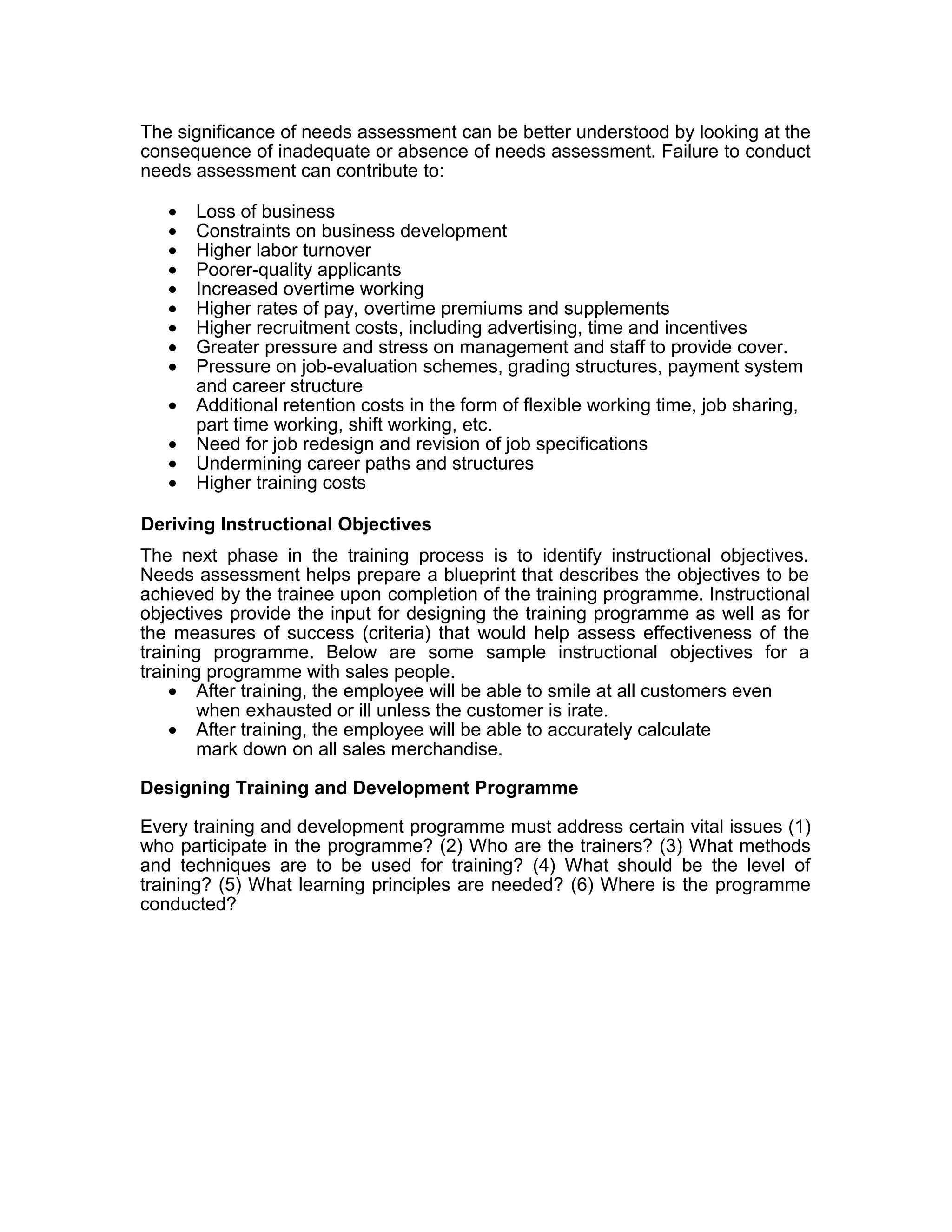 The significance of needs assessment can be better understood by looking at the
consequence of inadequate or absence of needs assessment. Failure to conduct
needs assessment can contribute to:
• Loss of business
• Constraints on business development
• Higher labor turnover
• Poorer-quality applicants
• Increased overtime working
• Higher rates of pay, overtime premiums and supplements
• Higher recruitment costs, including advertising, time and incentives
• Greater pressure and stress on management and staff to provide cover.
• Pressure on job-evaluation schemes, grading structures, payment system
and career structure
• Additional retention costs in the form of flexible working time, job sharing,
part time working, shift working, etc.
• Need for job redesign and revision of job specifications
• Undermining career paths and structures
• Higher training costs
Deriving Instructional Objectives
The next phase in the training process is to identify instructional objectives.
Needs assessment helps prepare a blueprint that describes the objectives to be
achieved by the trainee upon completion of the training programme. Instructional
objectives provide the input for designing the training programme as well as for
the measures of success (criteria) that would help assess effectiveness of the
training programme. Below are some sample instructional objectives for a
training programme with sales people.
• After training, the employee will be able to smile at all customers even
when exhausted or ill unless the customer is irate.
• After training, the employee will be able to accurately calculate
mark down on all sales merchandise.
Designing Training and Development Programme
Every training and development programme must address certain vital issues (1)
who participate in the programme? (2) Who are the trainers? (3) What methods
and techniques are to be used for training? (4) What should be the level of
training? (5) What learning principles are needed? (6) Where is the programme
conducted?
 