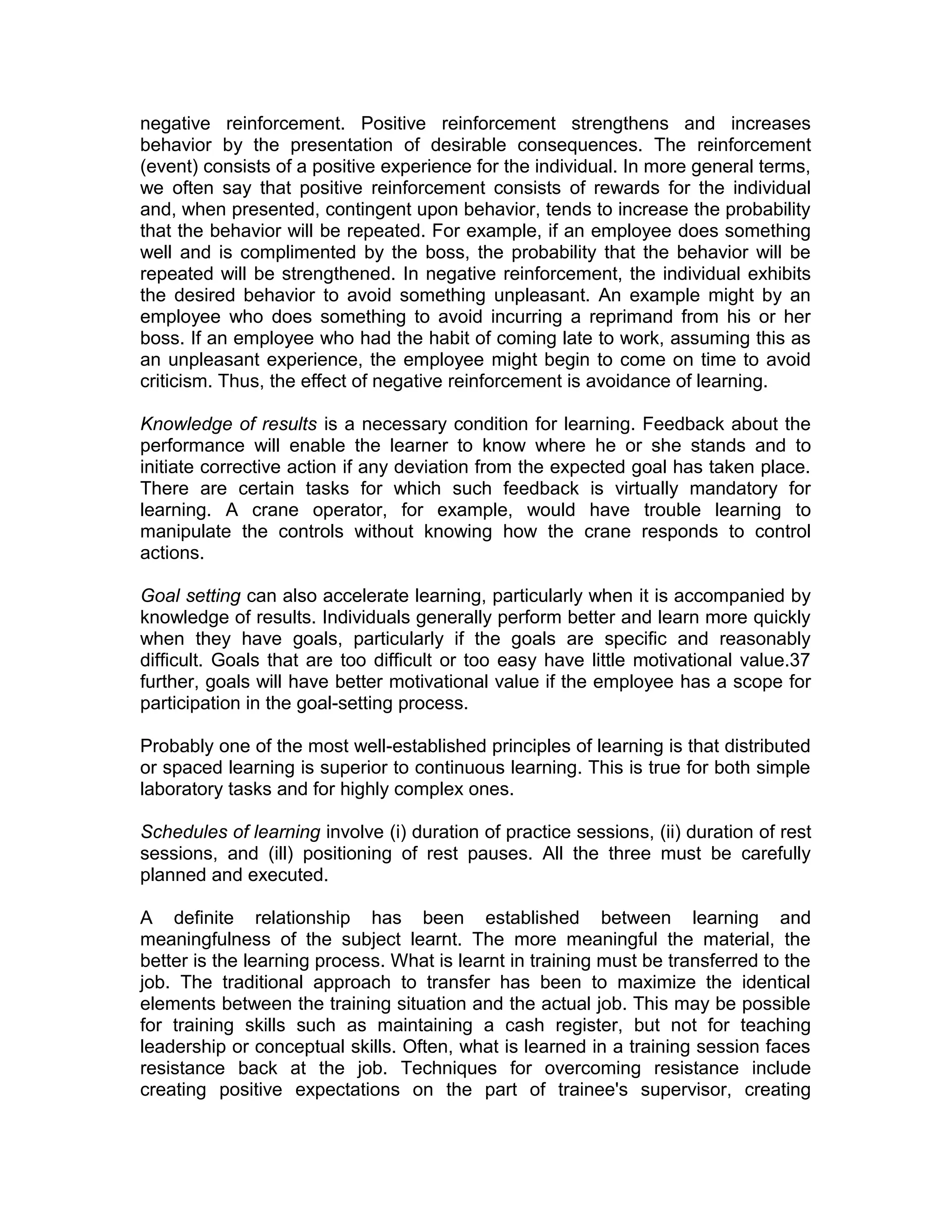 negative reinforcement. Positive reinforcement strengthens and increases
behavior by the presentation of desirable consequences. The reinforcement
(event) consists of a positive experience for the individual. In more general terms,
we often say that positive reinforcement consists of rewards for the individual
and, when presented, contingent upon behavior, tends to increase the probability
that the behavior will be repeated. For example, if an employee does something
well and is complimented by the boss, the probability that the behavior will be
repeated will be strengthened. In negative reinforcement, the individual exhibits
the desired behavior to avoid something unpleasant. An example might by an
employee who does something to avoid incurring a reprimand from his or her
boss. If an employee who had the habit of coming late to work, assuming this as
an unpleasant experience, the employee might begin to come on time to avoid
criticism. Thus, the effect of negative reinforcement is avoidance of learning.
Knowledge of results is a necessary condition for learning. Feedback about the
performance will enable the learner to know where he or she stands and to
initiate corrective action if any deviation from the expected goal has taken place.
There are certain tasks for which such feedback is virtually mandatory for
learning. A crane operator, for example, would have trouble learning to
manipulate the controls without knowing how the crane responds to control
actions.
Goal setting can also accelerate learning, particularly when it is accompanied by
knowledge of results. Individuals generally perform better and learn more quickly
when they have goals, particularly if the goals are specific and reasonably
difficult. Goals that are too difficult or too easy have little motivational value.37
further, goals will have better motivational value if the employee has a scope for
participation in the goal-setting process.
Probably one of the most well-established principles of learning is that distributed
or spaced learning is superior to continuous learning. This is true for both simple
laboratory tasks and for highly complex ones.
Schedules of learning involve (i) duration of practice sessions, (ii) duration of rest
sessions, and (ill) positioning of rest pauses. All the three must be carefully
planned and executed.
A definite relationship has been established between learning and
meaningfulness of the subject learnt. The more meaningful the material, the
better is the learning process. What is learnt in training must be transferred to the
job. The traditional approach to transfer has been to maximize the identical
elements between the training situation and the actual job. This may be possible
for training skills such as maintaining a cash register, but not for teaching
leadership or conceptual skills. Often, what is learned in a training session faces
resistance back at the job. Techniques for overcoming resistance include
creating positive expectations on the part of trainee's supervisor, creating
 