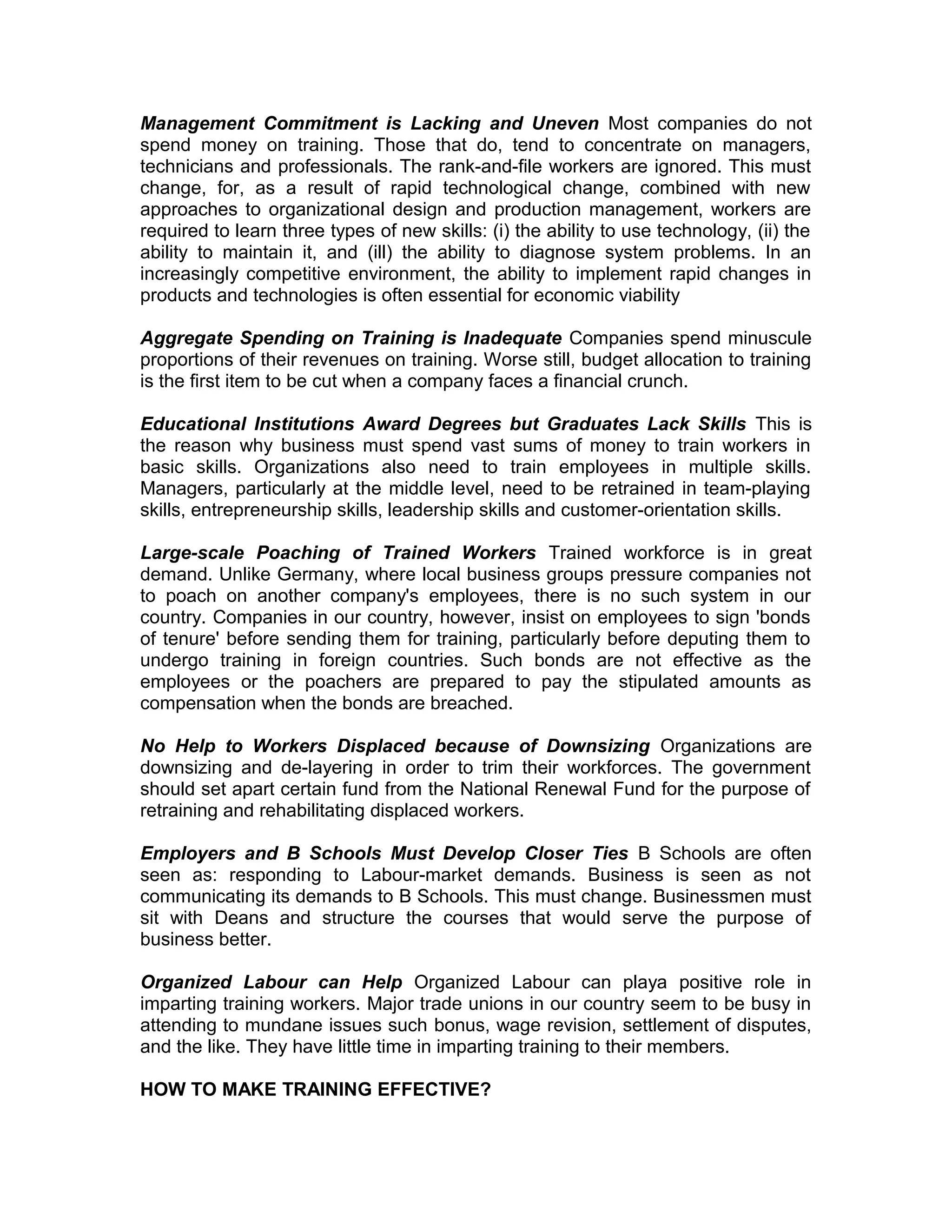 Management Commitment is Lacking and Uneven Most companies do not
spend money on training. Those that do, tend to concentrate on managers,
technicians and professionals. The rank-and-file workers are ignored. This must
change, for, as a result of rapid technological change, combined with new
approaches to organizational design and production management, workers are
required to learn three types of new skills: (i) the ability to use technology, (ii) the
ability to maintain it, and (ill) the ability to diagnose system problems. In an
increasingly competitive environment, the ability to implement rapid changes in
products and technologies is often essential for economic viability
Aggregate Spending on Training is Inadequate Companies spend minuscule
proportions of their revenues on training. Worse still, budget allocation to training
is the first item to be cut when a company faces a financial crunch.
Educational Institutions Award Degrees but Graduates Lack Skills This is
the reason why business must spend vast sums of money to train workers in
basic skills. Organizations also need to train employees in multiple skills.
Managers, particularly at the middle level, need to be retrained in team-playing
skills, entrepreneurship skills, leadership skills and customer-orientation skills.
Large-scale Poaching of Trained Workers Trained workforce is in great
demand. Unlike Germany, where local business groups pressure companies not
to poach on another company's employees, there is no such system in our
country. Companies in our country, however, insist on employees to sign 'bonds
of tenure' before sending them for training, particularly before deputing them to
undergo training in foreign countries. Such bonds are not effective as the
employees or the poachers are prepared to pay the stipulated amounts as
compensation when the bonds are breached.
No Help to Workers Displaced because of Downsizing Organizations are
downsizing and de-layering in order to trim their workforces. The government
should set apart certain fund from the National Renewal Fund for the purpose of
retraining and rehabilitating displaced workers.
Employers and B Schools Must Develop Closer Ties B Schools are often
seen as: responding to Labour-market demands. Business is seen as not
communicating its demands to B Schools. This must change. Businessmen must
sit with Deans and structure the courses that would serve the purpose of
business better.
Organized Labour can Help Organized Labour can playa positive role in
imparting training workers. Major trade unions in our country seem to be busy in
attending to mundane issues such bonus, wage revision, settlement of disputes,
and the like. They have little time in imparting training to their members.
HOW TO MAKE TRAINING EFFECTIVE?
 