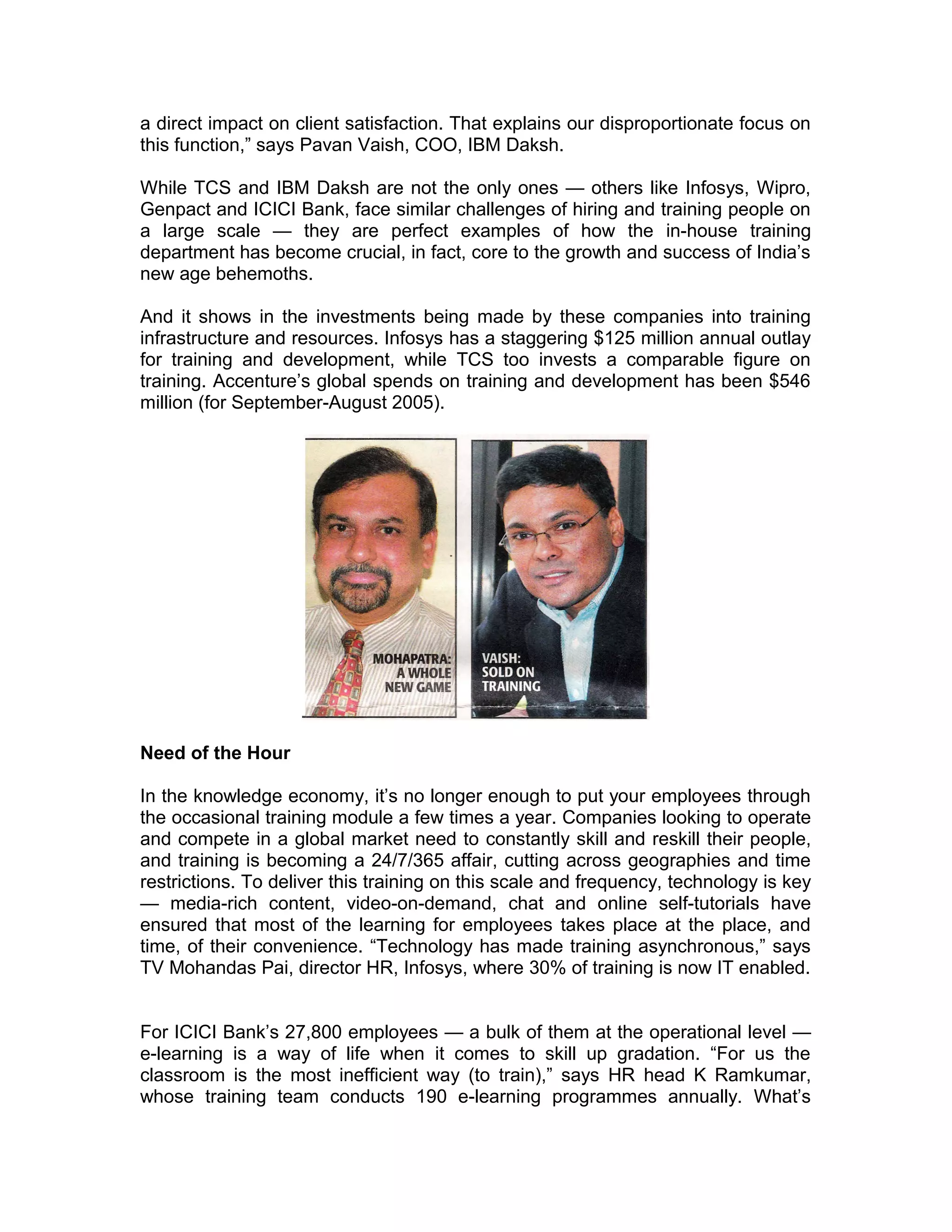 a direct impact on client satisfaction. That explains our disproportionate focus on
this function,” says Pavan Vaish, COO, IBM Daksh.
While TCS and IBM Daksh are not the only ones — others like Infosys, Wipro,
Genpact and ICICI Bank, face similar challenges of hiring and training people on
a large scale — they are perfect examples of how the in-house training
department has become crucial, in fact, core to the growth and success of India’s
new age behemoths.
And it shows in the investments being made by these companies into training
infrastructure and resources. Infosys has a staggering $125 million annual outlay
for training and development, while TCS too invests a comparable figure on
training. Accenture’s global spends on training and development has been $546
million (for September-August 2005).
Need of the Hour
In the knowledge economy, it’s no longer enough to put your employees through
the occasional training module a few times a year. Companies looking to operate
and compete in a global market need to constantly skill and reskill their people,
and training is becoming a 24/7/365 affair, cutting across geographies and time
restrictions. To deliver this training on this scale and frequency, technology is key
— media-rich content, video-on-demand, chat and online self-tutorials have
ensured that most of the learning for employees takes place at the place, and
time, of their convenience. “Technology has made training asynchronous,” says
TV Mohandas Pai, director HR, Infosys, where 30% of training is now IT enabled.
For ICICI Bank’s 27,800 employees — a bulk of them at the operational level —
e-learning is a way of life when it comes to skill up gradation. “For us the
classroom is the most inefficient way (to train),” says HR head K Ramkumar,
whose training team conducts 190 e-learning programmes annually. What’s
 