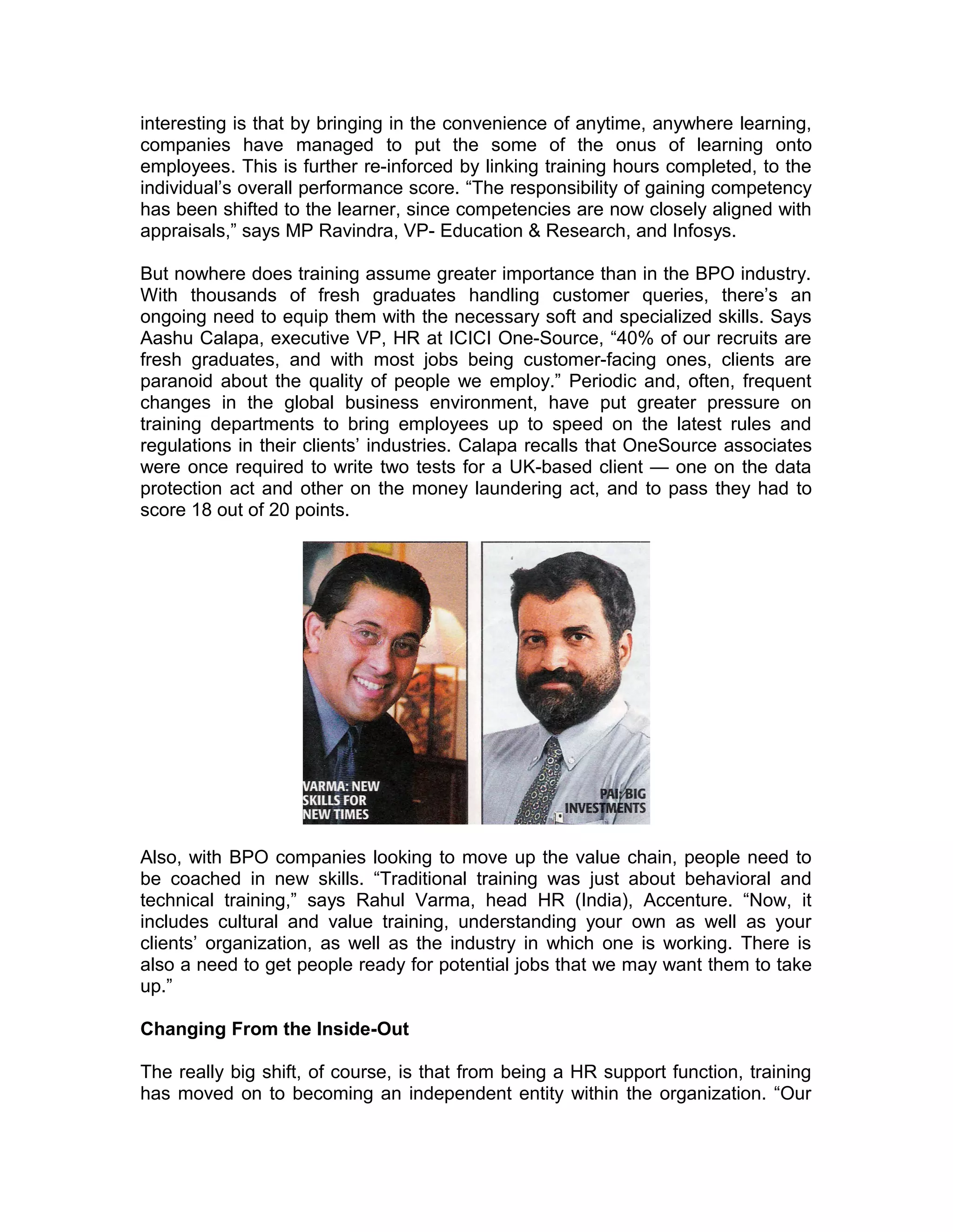 interesting is that by bringing in the convenience of anytime, anywhere learning,
companies have managed to put the some of the onus of learning onto
employees. This is further re-inforced by linking training hours completed, to the
individual’s overall performance score. “The responsibility of gaining competency
has been shifted to the learner, since competencies are now closely aligned with
appraisals,” says MP Ravindra, VP- Education & Research, and Infosys.
But nowhere does training assume greater importance than in the BPO industry.
With thousands of fresh graduates handling customer queries, there’s an
ongoing need to equip them with the necessary soft and specialized skills. Says
Aashu Calapa, executive VP, HR at ICICI One-Source, “40% of our recruits are
fresh graduates, and with most jobs being customer-facing ones, clients are
paranoid about the quality of people we employ.” Periodic and, often, frequent
changes in the global business environment, have put greater pressure on
training departments to bring employees up to speed on the latest rules and
regulations in their clients’ industries. Calapa recalls that OneSource associates
were once required to write two tests for a UK-based client — one on the data
protection act and other on the money laundering act, and to pass they had to
score 18 out of 20 points.
Also, with BPO companies looking to move up the value chain, people need to
be coached in new skills. “Traditional training was just about behavioral and
technical training,” says Rahul Varma, head HR (India), Accenture. “Now, it
includes cultural and value training, understanding your own as well as your
clients’ organization, as well as the industry in which one is working. There is
also a need to get people ready for potential jobs that we may want them to take
up.”
Changing From the Inside-Out
The really big shift, of course, is that from being a HR support function, training
has moved on to becoming an independent entity within the organization. “Our
 