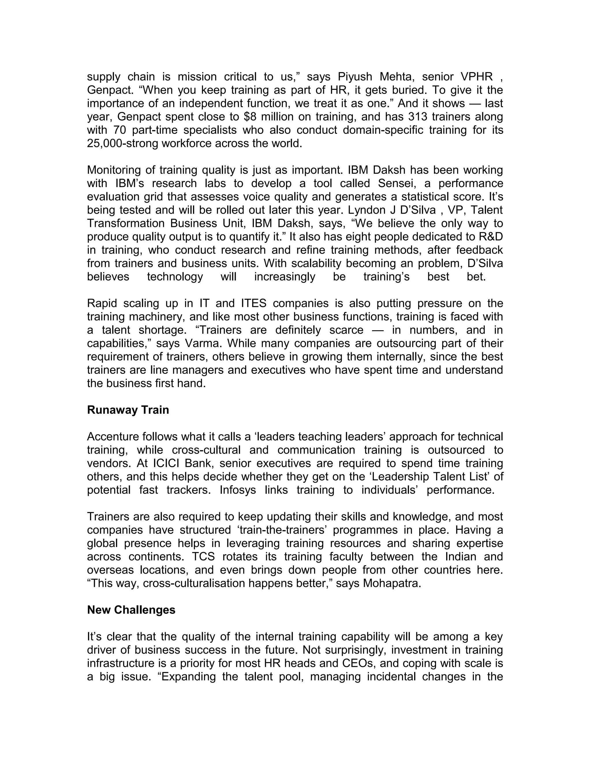 supply chain is mission critical to us,” says Piyush Mehta, senior VPHR ,
Genpact. “When you keep training as part of HR, it gets buried. To give it the
importance of an independent function, we treat it as one.” And it shows — last
year, Genpact spent close to $8 million on training, and has 313 trainers along
with 70 part-time specialists who also conduct domain-specific training for its
25,000-strong workforce across the world.
Monitoring of training quality is just as important. IBM Daksh has been working
with IBM’s research labs to develop a tool called Sensei, a performance
evaluation grid that assesses voice quality and generates a statistical score. It’s
being tested and will be rolled out later this year. Lyndon J D’Silva , VP, Talent
Transformation Business Unit, IBM Daksh, says, “We believe the only way to
produce quality output is to quantify it.” It also has eight people dedicated to R&D
in training, who conduct research and refine training methods, after feedback
from trainers and business units. With scalability becoming an problem, D’Silva
believes technology will increasingly be training’s best bet.
Rapid scaling up in IT and ITES companies is also putting pressure on the
training machinery, and like most other business functions, training is faced with
a talent shortage. “Trainers are definitely scarce — in numbers, and in
capabilities,” says Varma. While many companies are outsourcing part of their
requirement of trainers, others believe in growing them internally, since the best
trainers are line managers and executives who have spent time and understand
the business first hand.
Runaway Train
Accenture follows what it calls a ‘leaders teaching leaders’ approach for technical
training, while cross-cultural and communication training is outsourced to
vendors. At ICICI Bank, senior executives are required to spend time training
others, and this helps decide whether they get on the ‘Leadership Talent List’ of
potential fast trackers. Infosys links training to individuals’ performance.
Trainers are also required to keep updating their skills and knowledge, and most
companies have structured ‘train-the-trainers’ programmes in place. Having a
global presence helps in leveraging training resources and sharing expertise
across continents. TCS rotates its training faculty between the Indian and
overseas locations, and even brings down people from other countries here.
“This way, cross-culturalisation happens better,” says Mohapatra.
New Challenges
It’s clear that the quality of the internal training capability will be among a key
driver of business success in the future. Not surprisingly, investment in training
infrastructure is a priority for most HR heads and CEOs, and coping with scale is
a big issue. “Expanding the talent pool, managing incidental changes in the
 