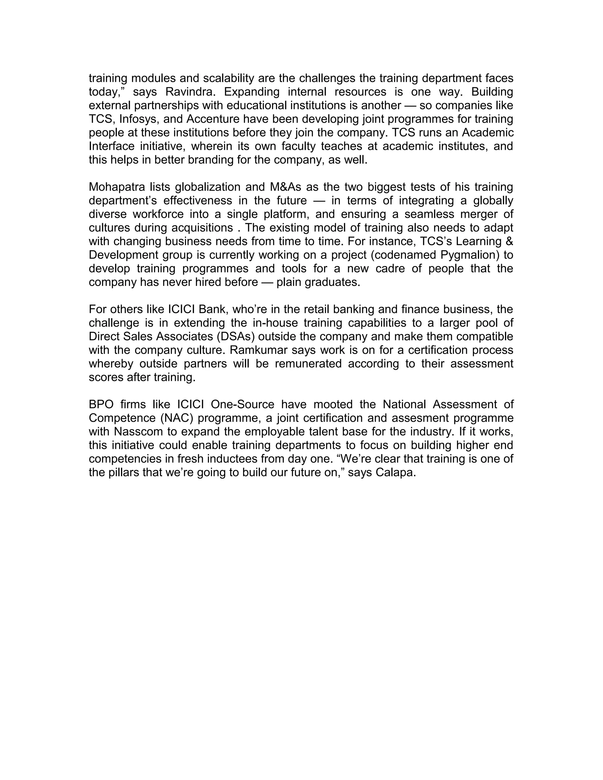 training modules and scalability are the challenges the training department faces
today,” says Ravindra. Expanding internal resources is one way. Building
external partnerships with educational institutions is another — so companies like
TCS, Infosys, and Accenture have been developing joint programmes for training
people at these institutions before they join the company. TCS runs an Academic
Interface initiative, wherein its own faculty teaches at academic institutes, and
this helps in better branding for the company, as well.
Mohapatra lists globalization and M&As as the two biggest tests of his training
department’s effectiveness in the future — in terms of integrating a globally
diverse workforce into a single platform, and ensuring a seamless merger of
cultures during acquisitions . The existing model of training also needs to adapt
with changing business needs from time to time. For instance, TCS’s Learning &
Development group is currently working on a project (codenamed Pygmalion) to
develop training programmes and tools for a new cadre of people that the
company has never hired before — plain graduates.
For others like ICICI Bank, who’re in the retail banking and finance business, the
challenge is in extending the in-house training capabilities to a larger pool of
Direct Sales Associates (DSAs) outside the company and make them compatible
with the company culture. Ramkumar says work is on for a certification process
whereby outside partners will be remunerated according to their assessment
scores after training.
BPO firms like ICICI One-Source have mooted the National Assessment of
Competence (NAC) programme, a joint certification and assesment programme
with Nasscom to expand the employable talent base for the industry. If it works,
this initiative could enable training departments to focus on building higher end
competencies in fresh inductees from day one. “We’re clear that training is one of
the pillars that we’re going to build our future on,” says Calapa.
 