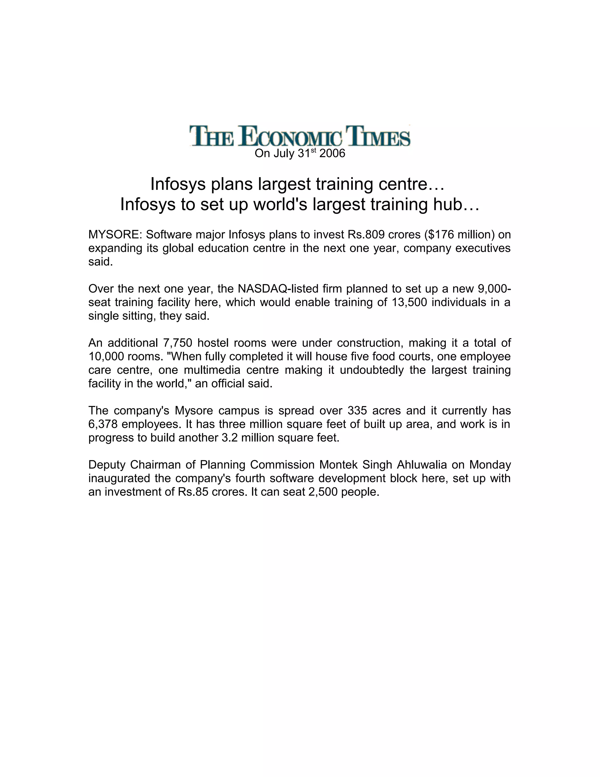 On July 31st
2006
Infosys plans largest training centre…
Infosys to set up world's largest training hub…
MYSORE: Software major Infosys plans to invest Rs.809 crores ($176 million) on
expanding its global education centre in the next one year, company executives
said.
Over the next one year, the NASDAQ-listed firm planned to set up a new 9,000-
seat training facility here, which would enable training of 13,500 individuals in a
single sitting, they said.
An additional 7,750 hostel rooms were under construction, making it a total of
10,000 rooms. "When fully completed it will house five food courts, one employee
care centre, one multimedia centre making it undoubtedly the largest training
facility in the world," an official said.
The company's Mysore campus is spread over 335 acres and it currently has
6,378 employees. It has three million square feet of built up area, and work is in
progress to build another 3.2 million square feet.
Deputy Chairman of Planning Commission Montek Singh Ahluwalia on Monday
inaugurated the company's fourth software development block here, set up with
an investment of Rs.85 crores. It can seat 2,500 people.
 