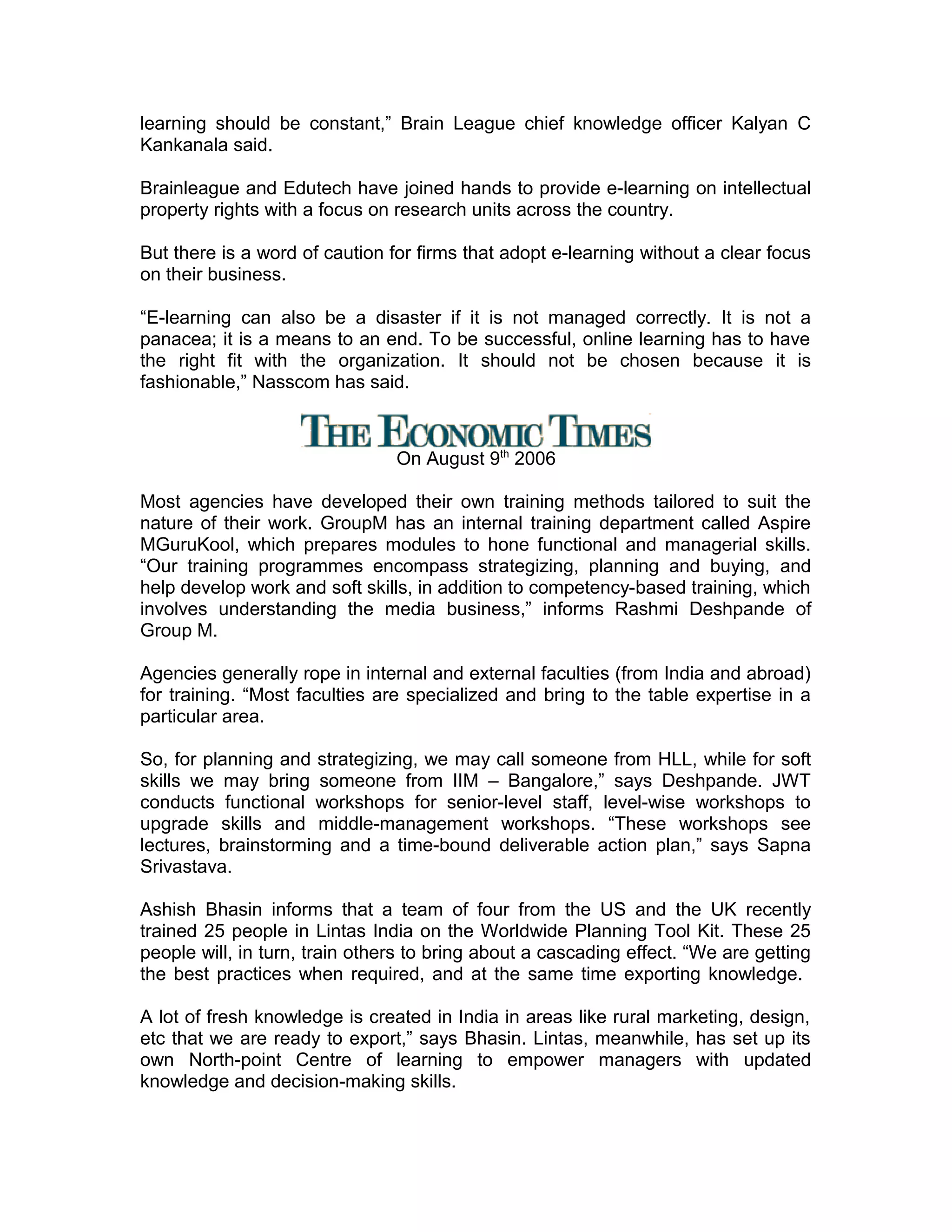 learning should be constant,” Brain League chief knowledge officer Kalyan C
Kankanala said.
Brainleague and Edutech have joined hands to provide e-learning on intellectual
property rights with a focus on research units across the country.
But there is a word of caution for firms that adopt e-learning without a clear focus
on their business.
“E-learning can also be a disaster if it is not managed correctly. It is not a
panacea; it is a means to an end. To be successful, online learning has to have
the right fit with the organization. It should not be chosen because it is
fashionable,” Nasscom has said.
On August 9th
2006
Most agencies have developed their own training methods tailored to suit the
nature of their work. GroupM has an internal training department called Aspire
MGuruKool, which prepares modules to hone functional and managerial skills.
“Our training programmes encompass strategizing, planning and buying, and
help develop work and soft skills, in addition to competency-based training, which
involves understanding the media business,” informs Rashmi Deshpande of
Group M.
Agencies generally rope in internal and external faculties (from India and abroad)
for training. “Most faculties are specialized and bring to the table expertise in a
particular area.
So, for planning and strategizing, we may call someone from HLL, while for soft
skills we may bring someone from IIM – Bangalore,” says Deshpande. JWT
conducts functional workshops for senior-level staff, level-wise workshops to
upgrade skills and middle-management workshops. “These workshops see
lectures, brainstorming and a time-bound deliverable action plan,” says Sapna
Srivastava.
Ashish Bhasin informs that a team of four from the US and the UK recently
trained 25 people in Lintas India on the Worldwide Planning Tool Kit. These 25
people will, in turn, train others to bring about a cascading effect. “We are getting
the best practices when required, and at the same time exporting knowledge.
A lot of fresh knowledge is created in India in areas like rural marketing, design,
etc that we are ready to export,” says Bhasin. Lintas, meanwhile, has set up its
own North-point Centre of learning to empower managers with updated
knowledge and decision-making skills.
 