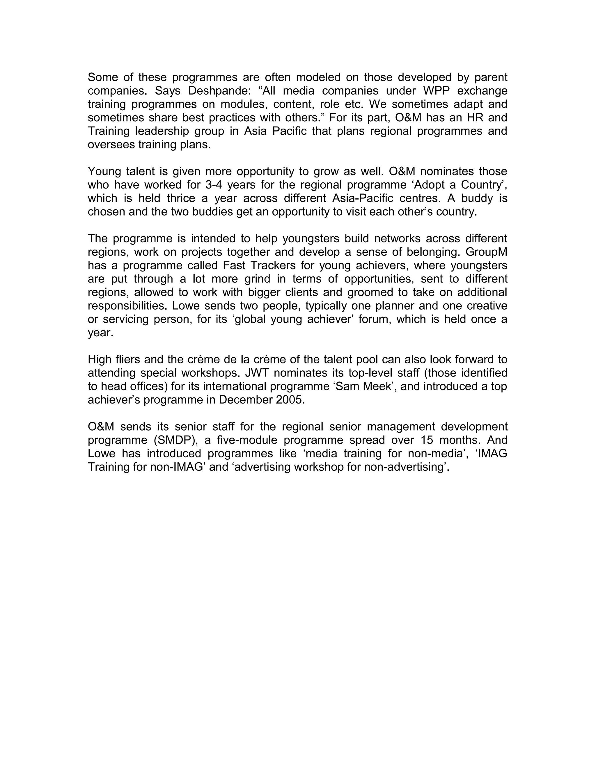 Some of these programmes are often modeled on those developed by parent
companies. Says Deshpande: “All media companies under WPP exchange
training programmes on modules, content, role etc. We sometimes adapt and
sometimes share best practices with others.” For its part, O&M has an HR and
Training leadership group in Asia Pacific that plans regional programmes and
oversees training plans.
Young talent is given more opportunity to grow as well. O&M nominates those
who have worked for 3-4 years for the regional programme ‘Adopt a Country’,
which is held thrice a year across different Asia-Pacific centres. A buddy is
chosen and the two buddies get an opportunity to visit each other’s country.
The programme is intended to help youngsters build networks across different
regions, work on projects together and develop a sense of belonging. GroupM
has a programme called Fast Trackers for young achievers, where youngsters
are put through a lot more grind in terms of opportunities, sent to different
regions, allowed to work with bigger clients and groomed to take on additional
responsibilities. Lowe sends two people, typically one planner and one creative
or servicing person, for its ‘global young achiever’ forum, which is held once a
year.
High fliers and the crème de la crème of the talent pool can also look forward to
attending special workshops. JWT nominates its top-level staff (those identified
to head offices) for its international programme ‘Sam Meek’, and introduced a top
achiever’s programme in December 2005.
O&M sends its senior staff for the regional senior management development
programme (SMDP), a five-module programme spread over 15 months. And
Lowe has introduced programmes like ‘media training for non-media’, ‘IMAG
Training for non-IMAG’ and ‘advertising workshop for non-advertising’.
 