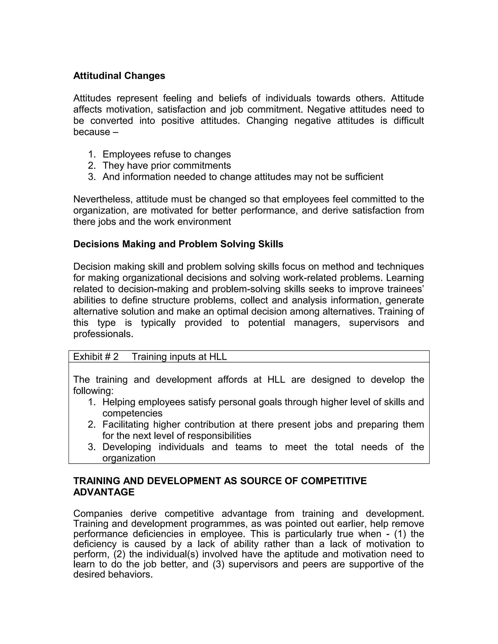 Attitudinal Changes
Attitudes represent feeling and beliefs of individuals towards others. Attitude
affects motivation, satisfaction and job commitment. Negative attitudes need to
be converted into positive attitudes. Changing negative attitudes is difficult
because –
1. Employees refuse to changes
2. They have prior commitments
3. And information needed to change attitudes may not be sufficient
Nevertheless, attitude must be changed so that employees feel committed to the
organization, are motivated for better performance, and derive satisfaction from
there jobs and the work environment
Decisions Making and Problem Solving Skills
Decision making skill and problem solving skills focus on method and techniques
for making organizational decisions and solving work-related problems. Learning
related to decision-making and problem-solving skills seeks to improve trainees’
abilities to define structure problems, collect and analysis information, generate
alternative solution and make an optimal decision among alternatives. Training of
this type is typically provided to potential managers, supervisors and
professionals.
Exhibit # 2 Training inputs at HLL
The training and development affords at HLL are designed to develop the
following:
1. Helping employees satisfy personal goals through higher level of skills and
competencies
2. Facilitating higher contribution at there present jobs and preparing them
for the next level of responsibilities
3. Developing individuals and teams to meet the total needs of the
organization
TRAINING AND DEVELOPMENT AS SOURCE OF COMPETITIVE
ADVANTAGE
Companies derive competitive advantage from training and development.
Training and development programmes, as was pointed out earlier, help remove
performance deficiencies in employee. This is particularly true when - (1) the
deficiency is caused by a lack of ability rather than a lack of motivation to
perform, (2) the individual(s) involved have the aptitude and motivation need to
learn to do the job better, and (3) supervisors and peers are supportive of the
desired behaviors.
 