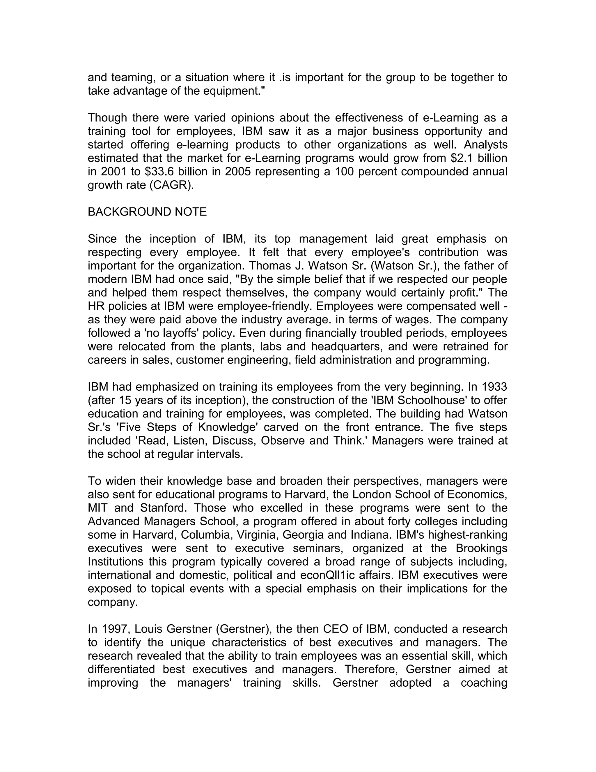 and teaming, or a situation where it .is important for the group to be together to
take advantage of the equipment."
Though there were varied opinions about the effectiveness of e-Learning as a
training tool for employees, IBM saw it as a major business opportunity and
started offering e-learning products to other organizations as well. Analysts
estimated that the market for e-Learning programs would grow from $2.1 billion
in 2001 to $33.6 billion in 2005 representing a 100 percent compounded annual
growth rate (CAGR).
BACKGROUND NOTE
Since the inception of IBM, its top management laid great emphasis on
respecting every employee. It felt that every employee's contribution was
important for the organization. Thomas J. Watson Sr. (Watson Sr.), the father of
modern IBM had once said, "By the simple belief that if we respected our people
and helped them respect themselves, the company would certainly profit." The
HR policies at IBM were employee-friendly. Employees were compensated well -
as they were paid above the industry average. in terms of wages. The company
followed a 'no layoffs' policy. Even during financially troubled periods, employees
were relocated from the plants, labs and headquarters, and were retrained for
careers in sales, customer engineering, field administration and programming.
IBM had emphasized on training its employees from the very beginning. In 1933
(after 15 years of its inception), the construction of the 'IBM Schoolhouse' to offer
education and training for employees, was completed. The building had Watson
Sr.'s 'Five Steps of Knowledge' carved on the front entrance. The five steps
included 'Read, Listen, Discuss, Observe and Think.' Managers were trained at
the school at regular intervals.
To widen their knowledge base and broaden their perspectives, managers were
also sent for educational programs to Harvard, the London School of Economics,
MIT and Stanford. Those who excelled in these programs were sent to the
Advanced Managers School, a program offered in about forty colleges including
some in Harvard, Columbia, Virginia, Georgia and Indiana. IBM's highest-ranking
executives were sent to executive seminars, organized at the Brookings
Institutions this program typically covered a broad range of subjects including,
international and domestic, political and econQll1ic affairs. IBM executives were
exposed to topical events with a special emphasis on their implications for the
company.
In 1997, Louis Gerstner (Gerstner), the then CEO of IBM, conducted a research
to identify the unique characteristics of best executives and managers. The
research revealed that the ability to train employees was an essential skill, which
differentiated best executives and managers. Therefore, Gerstner aimed at
improving the managers' training skills. Gerstner adopted a coaching
 